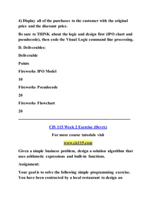 4) Display all of the purchases to the customer with the original
price and the discount price.
Be sure to THINK about the logic and design first (IPO chart and
pseudocode), then code the Visual Logic command line processing.
D. Deliverables:
Deliverable
Points
Fireworks IPO Model
10
Fireworks Pseudocode
20
Fireworks Flowchart
20
-----------------------------------------------------------------------------------
CIS 115 Week 2 Exercise (Devry)
For more course tutorials visit
www.cis115.com
Given a simple business problem, design a solution algorithm that
uses arithmetic expressions and built-in functions.
Assignment:
Your goal is to solve the following simple programming exercise.
You have been contracted by a local restaurant to design an
 