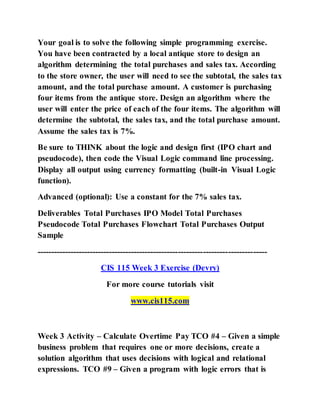 Your goal is to solve the following simple programming exercise.
You have been contracted by a local antique store to design an
algorithm determining the total purchases and sales tax. According
to the store owner, the user will need to see the subtotal, the sales tax
amount, and the total purchase amount. A customer is purchasing
four items from the antique store. Design an algorithm where the
user will enter the price of each of the four items. The algorithm will
determine the subtotal, the sales tax, and the total purchase amount.
Assume the sales tax is 7%.
Be sure to THINK about the logic and design first (IPO chart and
pseudocode), then code the Visual Logic command line processing.
Display all output using currency formatting (built-in Visual Logic
function).
Advanced (optional): Use a constant for the 7% sales tax.
Deliverables Total Purchases IPO Model Total Purchases
Pseudocode Total Purchases Flowchart Total Purchases Output
Sample
-----------------------------------------------------------------------------------
CIS 115 Week 3 Exercise (Devry)
For more course tutorials visit
www.cis115.com
Week 3 Activity – Calculate Overtime Pay TCO #4 – Given a simple
business problem that requires one or more decisions, create a
solution algorithm that uses decisions with logical and relational
expressions. TCO #9 – Given a program with logic errors that is
 