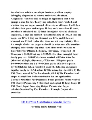 intended as a solution to a simple business problem, employ
debugging diagnostics to remove and correct the errors.
Assignment: You will need to design an application that it will
prompt a user for their hourly pay rate, their hours worked, and
whether they are single, married, divorced, or widowed. It will then
calculate their gross and net pay. If they work more than 40 hours,
overtime is calculated at 1 ½ times the regular rate and displayed
separately. If they are married, use a flat tax rate of 15%. If they are
single, use 22%, if they are divorced, use 23%, and if they are
widowed, use 13% (I realize that these are not very realistic). Here
is a sample of what the program should do when run: (No overtime
example) Enter hourly pay rate: 10.00 Enter hours worked: 35
Enter letter for (M)arried, (S)ingle, (D)ivorced, (W)idowed: M
Gross pay is $350.00 Net pay is $297.50 (Overtime example) Enter
hourly pay rate: 10.00 Enter hours worked: 45 Enter letter for
(M)arried, (S)ingle, (D)ivorced, (W)idowed: S Regular pay is
$400.00 Overtime pay is $75.00 Gross pay is $475.00 Net pay is
$370.50 Rubric: When completed staple the following documents
together neatly in 1,2,3,4 order: 1) This instruction sheet first 2) The
IPO Chart, second 3) The Pseudocode, third 4) The Flowchart and
output example last. Point distribution for this application:
Calculate Overtime Pay Document: Points possible: Points received
IPO Chart 5 Pseudocode 5 Flowchart and output 10 Total Points 20
IPO Chart: Input Processing Output Pseudocode: Begin
calculateOvertimePay End Flowchart: Example Output after
execution:
-----------------------------------------------------------------------------------
CIS 115 Week 3 Lab Decision Calendar (Devry)
For more course tutorials visit
 