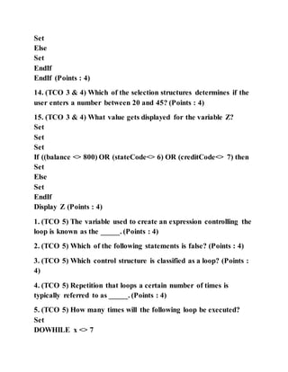 Set
Else
Set
EndIf
EndIf (Points : 4)
14. (TCO 3 & 4) Which of the selection structures determines if the
user enters a number between 20 and 45? (Points : 4)
15. (TCO 3 & 4) What value gets displayed for the variable Z?
Set
Set
Set
If ((balance <> 800) OR (stateCode<> 6) OR (creditCode<> 7) then
Set
Else
Set
EndIf
Display Z (Points : 4)
1. (TCO 5) The variable used to create an expression controlling the
loop is known as the _____. (Points : 4)
2. (TCO 5) Which of the following statements is false? (Points : 4)
3. (TCO 5) Which control structure is classified as a loop? (Points :
4)
4. (TCO 5) Repetition that loops a certain number of times is
typically referred to as _____. (Points : 4)
5. (TCO 5) How many times will the following loop be executed?
Set
DOWHILE x <> 7
 
