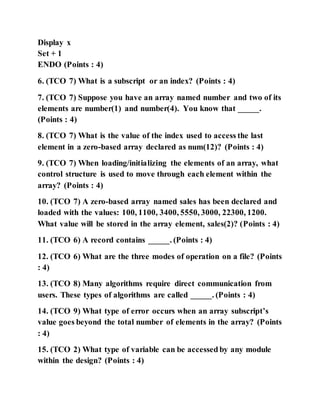 Display x
Set + 1
ENDO (Points : 4)
6. (TCO 7) What is a subscript or an index? (Points : 4)
7. (TCO 7) Suppose you have an array named number and two of its
elements are number(1) and number(4). You know that _____.
(Points : 4)
8. (TCO 7) What is the value of the index used to access the last
element in a zero-based array declared as num(12)? (Points : 4)
9. (TCO 7) When loading/initializing the elements of an array, what
control structure is used to move through each element within the
array? (Points : 4)
10. (TCO 7) A zero-based array named sales has been declared and
loaded with the values: 100, 1100, 3400, 5550, 3000, 22300, 1200.
What value will be stored in the array element, sales(2)? (Points : 4)
11. (TCO 6) A record contains _____. (Points : 4)
12. (TCO 6) What are the three modes of operation on a file? (Points
: 4)
13. (TCO 8) Many algorithms require direct communication from
users. These types of algorithms are called _____. (Points : 4)
14. (TCO 9) What type of error occurs when an array subscript’s
value goes beyond the total number of elements in the array? (Points
: 4)
15. (TCO 2) What type of variable can be accessed by any module
within the design? (Points : 4)
 