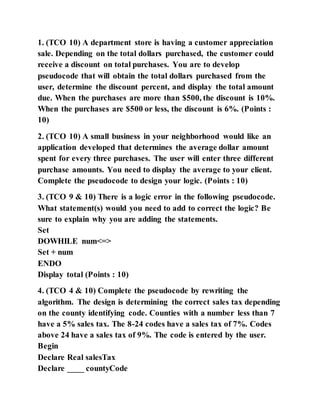 1. (TCO 10) A department store is having a customer appreciation
sale. Depending on the total dollars purchased, the customer could
receive a discount on total purchases. You are to develop
pseudocode that will obtain the total dollars purchased from the
user, determine the discount percent, and display the total amount
due. When the purchases are more than $500, the discount is 10%.
When the purchases are $500 or less, the discount is 6%. (Points :
10)
2. (TCO 10) A small business in your neighborhood would like an
application developed that determines the average dollar amount
spent for every three purchases. The user will enter three different
purchase amounts. You need to display the average to your client.
Complete the pseudocode to design your logic. (Points : 10)
3. (TCO 9 & 10) There is a logic error in the following pseudocode.
What statement(s) would you need to add to correct the logic? Be
sure to explain why you are adding the statements.
Set
DOWHILE num<=>
Set + num
ENDO
Display total (Points : 10)
4. (TCO 4 & 10) Complete the pseudocode by rewriting the
algorithm. The design is determining the correct sales tax depending
on the county identifying code. Counties with a number less than 7
have a 5% sales tax. The 8-24 codes have a sales tax of 7%. Codes
above 24 have a sales tax of 9%. The code is entered by the user.
Begin
Declare Real salesTax
Declare ____ countyCode
 