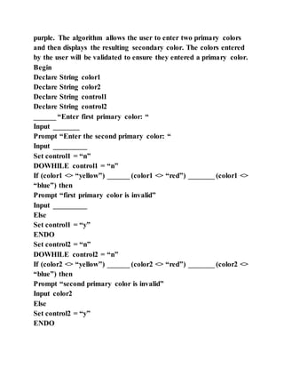 purple. The algorithm allows the user to enter two primary colors
and then displays the resulting secondary color. The colors entered
by the user will be validated to ensure they entered a primary color.
Begin
Declare String color1
Declare String color2
Declare String control1
Declare String control2
______ “Enter first primary color: “
Input _______
Prompt “Enter the second primary color: “
Input _________
Set control1 = “n”
DOWHILE control1 = “n”
If (color1 <> “yellow”) ______ (color1 <> “red”) _______ (color1 <>
“blue”) then
Prompt “first primary color is invalid”
Input _________
Else
Set control1 = “y”
ENDO
Set control2 = “n”
DOWHILE control2 = “n”
If (color2 <> “yellow”) ______ (color2 <> “red”) _______ (color2 <>
“blue”) then
Prompt “second primary color is invalid”
Input color2
Else
Set control2 = “y”
ENDO
 
