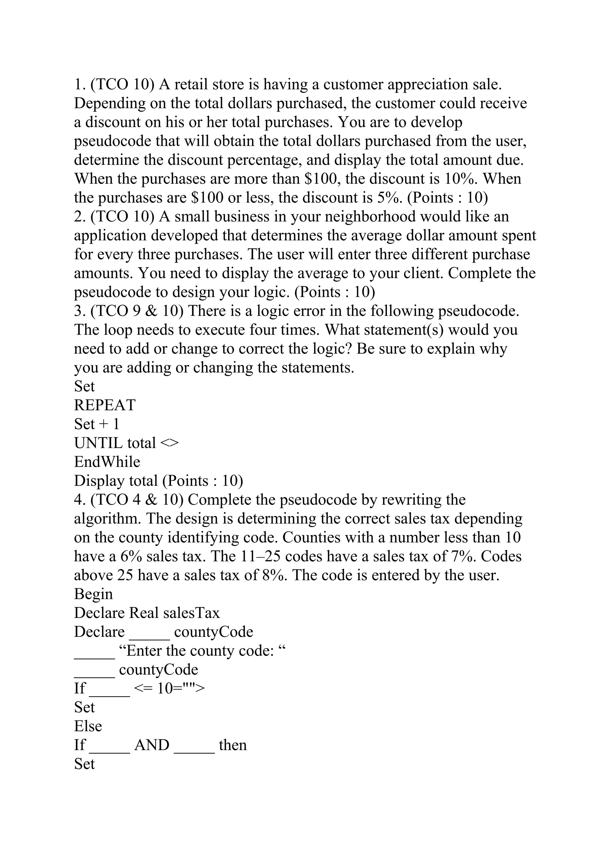 1. (TCO 10) A retail store is having a customer appreciation sale.
Depending on the total dollars purchased, the customer could receive
a discount on his or her total purchases. You are to develop
pseudocode that will obtain the total dollars purchased from the user,
determine the discount percentage, and display the total amount due.
When the purchases are more than $100, the discount is 10%. When
the purchases are $100 or less, the discount is 5%. (Points : 10)
2. (TCO 10) A small business in your neighborhood would like an
application developed that determines the average dollar amount spent
for every three purchases. The user will enter three different purchase
amounts. You need to display the average to your client. Complete the
pseudocode to design your logic. (Points : 10)
3. (TCO 9 & 10) There is a logic error in the following pseudocode.
The loop needs to execute four times. What statement(s) would you
need to add or change to correct the logic? Be sure to explain why
you are adding or changing the statements.
Set
REPEAT
Set + 1
UNTIL total <>
EndWhile
Display total (Points : 10)
4. (TCO 4 & 10) Complete the pseudocode by rewriting the
algorithm. The design is determining the correct sales tax depending
on the county identifying code. Counties with a number less than 10
have a 6% sales tax. The 11–25 codes have a sales tax of 7%. Codes
above 25 have a sales tax of 8%. The code is entered by the user.
Begin
Declare Real salesTax
Declare _____ countyCode
_____ “Enter the county code: “
_____ countyCode
If _____ <= 10="">
Set
Else
If _____ AND _____ then
Set
 