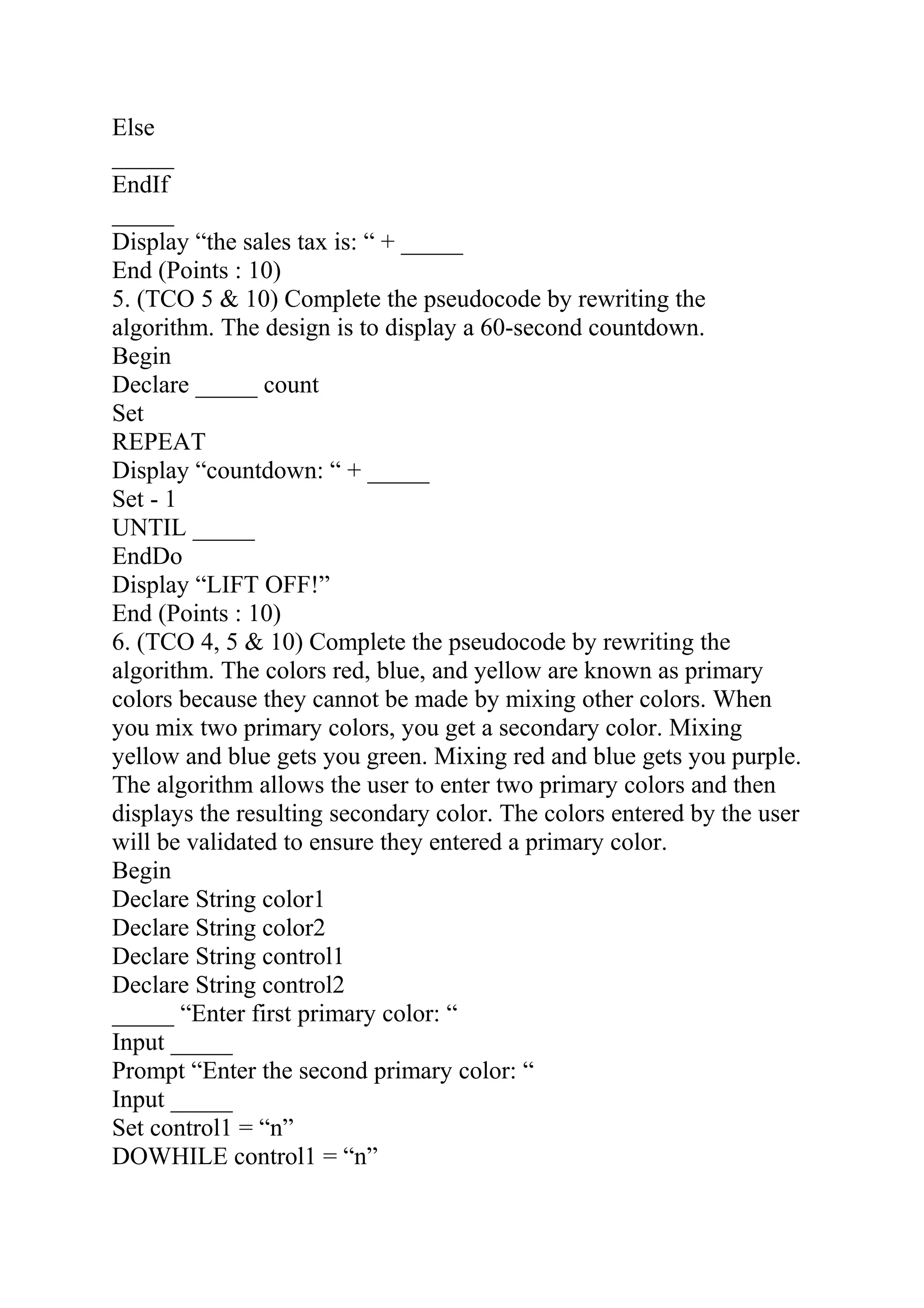 Else
_____
EndIf
_____
Display “the sales tax is: “ + _____
End (Points : 10)
5. (TCO 5 & 10) Complete the pseudocode by rewriting the
algorithm. The design is to display a 60-second countdown.
Begin
Declare _____ count
Set
REPEAT
Display “countdown: “ + _____
Set - 1
UNTIL _____
EndDo
Display “LIFT OFF!”
End (Points : 10)
6. (TCO 4, 5 & 10) Complete the pseudocode by rewriting the
algorithm. The colors red, blue, and yellow are known as primary
colors because they cannot be made by mixing other colors. When
you mix two primary colors, you get a secondary color. Mixing
yellow and blue gets you green. Mixing red and blue gets you purple.
The algorithm allows the user to enter two primary colors and then
displays the resulting secondary color. The colors entered by the user
will be validated to ensure they entered a primary color.
Begin
Declare String color1
Declare String color2
Declare String control1
Declare String control2
_____ “Enter first primary color: “
Input _____
Prompt “Enter the second primary color: “
Input _____
Set control1 = “n”
DOWHILE control1 = “n”
 
