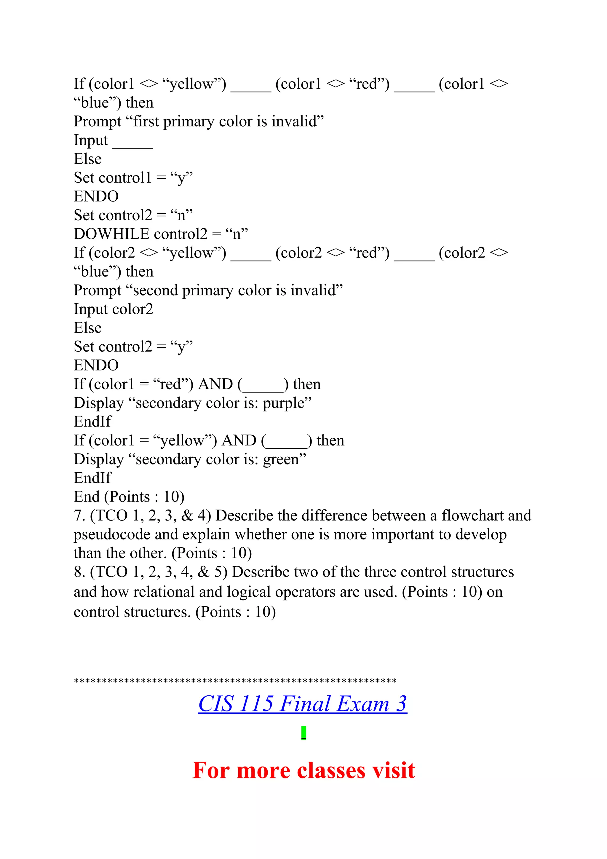 If (color1 <> “yellow”) _____ (color1 <> “red”) _____ (color1 <>
“blue”) then
Prompt “first primary color is invalid”
Input _____
Else
Set control1 = “y”
ENDO
Set control2 = “n”
DOWHILE control2 = “n”
If (color2 <> “yellow”) _____ (color2 <> “red”) _____ (color2 <>
“blue”) then
Prompt “second primary color is invalid”
Input color2
Else
Set control2 = “y”
ENDO
If (color1 = “red”) AND (_____) then
Display “secondary color is: purple”
EndIf
If (color1 = “yellow”) AND (_____) then
Display “secondary color is: green”
EndIf
End (Points : 10)
7. (TCO 1, 2, 3, & 4) Describe the difference between a flowchart and
pseudocode and explain whether one is more important to develop
than the other. (Points : 10)
8. (TCO 1, 2, 3, 4, & 5) Describe two of the three control structures
and how relational and logical operators are used. (Points : 10) on
control structures. (Points : 10)
**********************************************************
CIS 115 Final Exam 3
For more classes visit
 