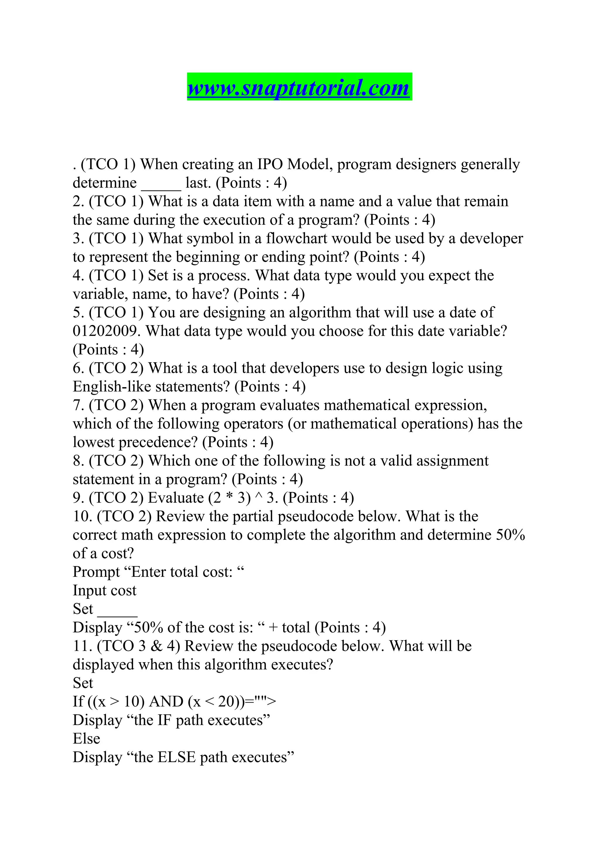 www.snaptutorial.com
. (TCO 1) When creating an IPO Model, program designers generally
determine _____ last. (Points : 4)
2. (TCO 1) What is a data item with a name and a value that remain
the same during the execution of a program? (Points : 4)
3. (TCO 1) What symbol in a flowchart would be used by a developer
to represent the beginning or ending point? (Points : 4)
4. (TCO 1) Set is a process. What data type would you expect the
variable, name, to have? (Points : 4)
5. (TCO 1) You are designing an algorithm that will use a date of
01202009. What data type would you choose for this date variable?
(Points : 4)
6. (TCO 2) What is a tool that developers use to design logic using
English-like statements? (Points : 4)
7. (TCO 2) When a program evaluates mathematical expression,
which of the following operators (or mathematical operations) has the
lowest precedence? (Points : 4)
8. (TCO 2) Which one of the following is not a valid assignment
statement in a program? (Points : 4)
9. (TCO 2) Evaluate (2 * 3) ^ 3. (Points : 4)
10. (TCO 2) Review the partial pseudocode below. What is the
correct math expression to complete the algorithm and determine 50%
of a cost?
Prompt “Enter total cost: “
Input cost
Set _____
Display “50% of the cost is: “ + total (Points : 4)
11. (TCO 3 & 4) Review the pseudocode below. What will be
displayed when this algorithm executes?
Set
If ((x > 10) AND (x < 20))="">
Display “the IF path executes”
Else
Display “the ELSE path executes”
 