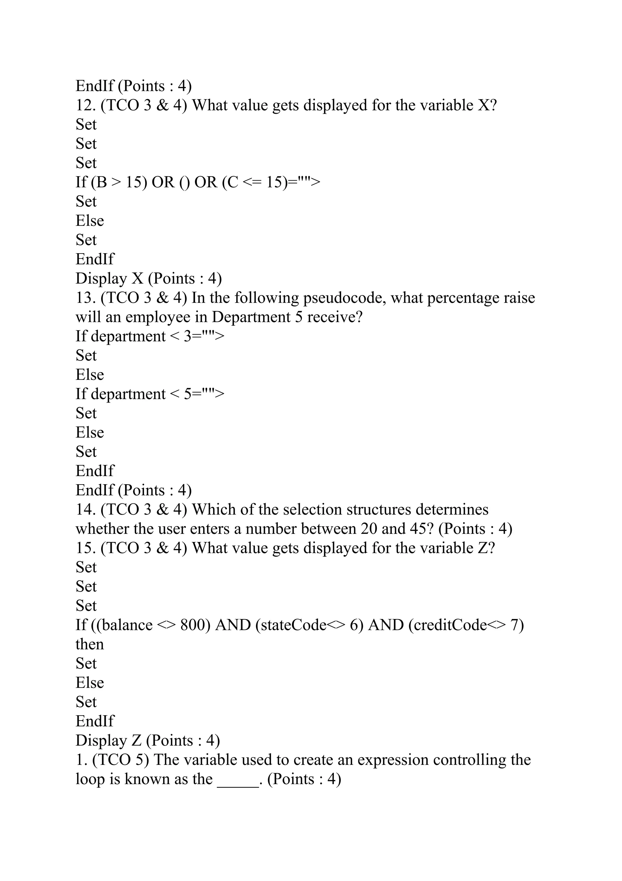 EndIf (Points : 4)
12. (TCO 3 & 4) What value gets displayed for the variable X?
Set
Set
Set
If (B > 15) OR () OR (C <= 15)="">
Set
Else
Set
EndIf
Display X (Points : 4)
13. (TCO 3 & 4) In the following pseudocode, what percentage raise
will an employee in Department 5 receive?
If department < 3="">
Set
Else
If department < 5="">
Set
Else
Set
EndIf
EndIf (Points : 4)
14. (TCO 3 & 4) Which of the selection structures determines
whether the user enters a number between 20 and 45? (Points : 4)
15. (TCO 3 & 4) What value gets displayed for the variable Z?
Set
Set
Set
If ((balance <> 800) AND (stateCode<> 6) AND (creditCode<> 7)
then
Set
Else
Set
EndIf
Display Z (Points : 4)
1. (TCO 5) The variable used to create an expression controlling the
loop is known as the _____. (Points : 4)
 