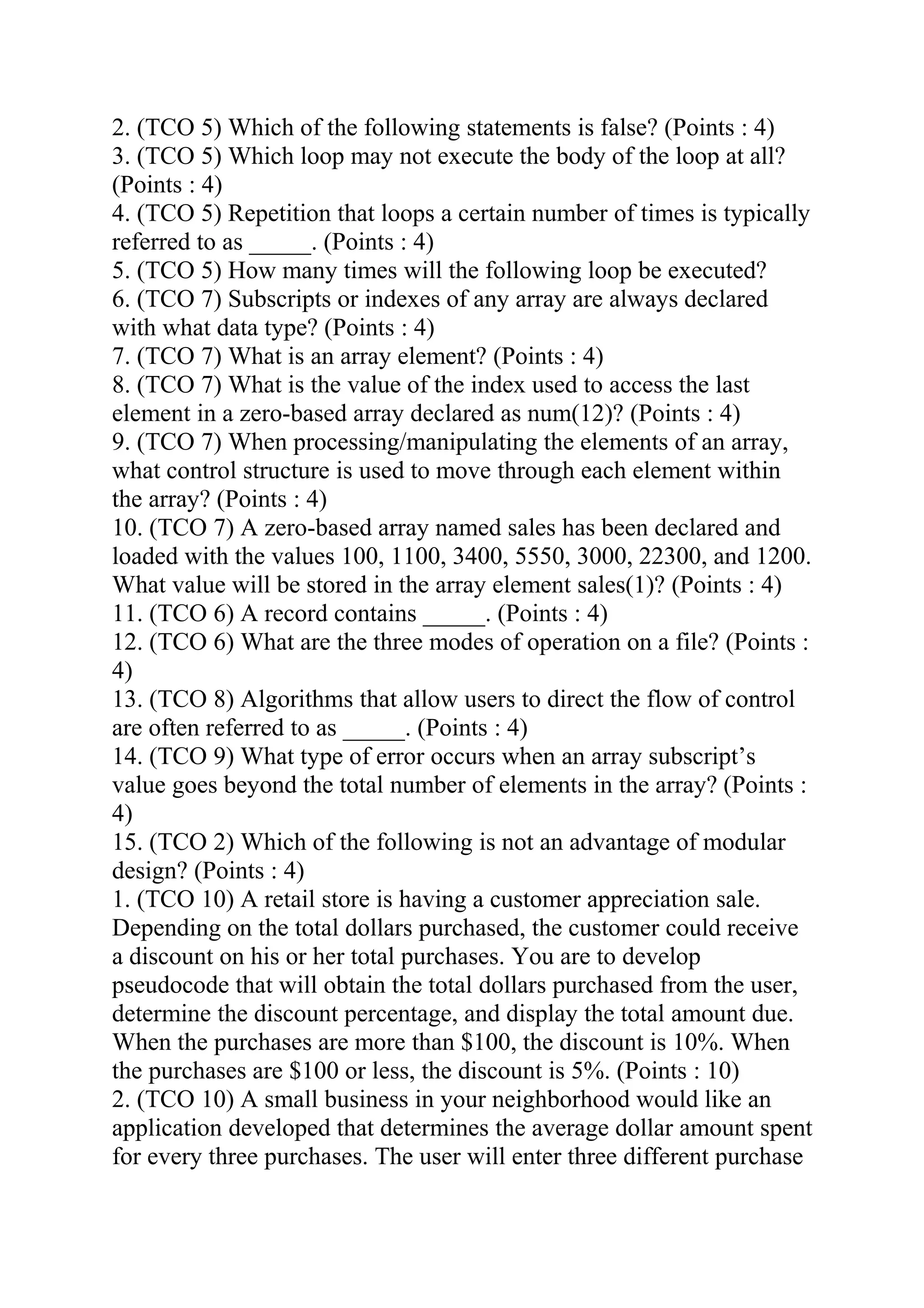 2. (TCO 5) Which of the following statements is false? (Points : 4)
3. (TCO 5) Which loop may not execute the body of the loop at all?
(Points : 4)
4. (TCO 5) Repetition that loops a certain number of times is typically
referred to as _____. (Points : 4)
5. (TCO 5) How many times will the following loop be executed?
6. (TCO 7) Subscripts or indexes of any array are always declared
with what data type? (Points : 4)
7. (TCO 7) What is an array element? (Points : 4)
8. (TCO 7) What is the value of the index used to access the last
element in a zero-based array declared as num(12)? (Points : 4)
9. (TCO 7) When processing/manipulating the elements of an array,
what control structure is used to move through each element within
the array? (Points : 4)
10. (TCO 7) A zero-based array named sales has been declared and
loaded with the values 100, 1100, 3400, 5550, 3000, 22300, and 1200.
What value will be stored in the array element sales(1)? (Points : 4)
11. (TCO 6) A record contains _____. (Points : 4)
12. (TCO 6) What are the three modes of operation on a file? (Points :
4)
13. (TCO 8) Algorithms that allow users to direct the flow of control
are often referred to as _____. (Points : 4)
14. (TCO 9) What type of error occurs when an array subscript’s
value goes beyond the total number of elements in the array? (Points :
4)
15. (TCO 2) Which of the following is not an advantage of modular
design? (Points : 4)
1. (TCO 10) A retail store is having a customer appreciation sale.
Depending on the total dollars purchased, the customer could receive
a discount on his or her total purchases. You are to develop
pseudocode that will obtain the total dollars purchased from the user,
determine the discount percentage, and display the total amount due.
When the purchases are more than $100, the discount is 10%. When
the purchases are $100 or less, the discount is 5%. (Points : 10)
2. (TCO 10) A small business in your neighborhood would like an
application developed that determines the average dollar amount spent
for every three purchases. The user will enter three different purchase
 