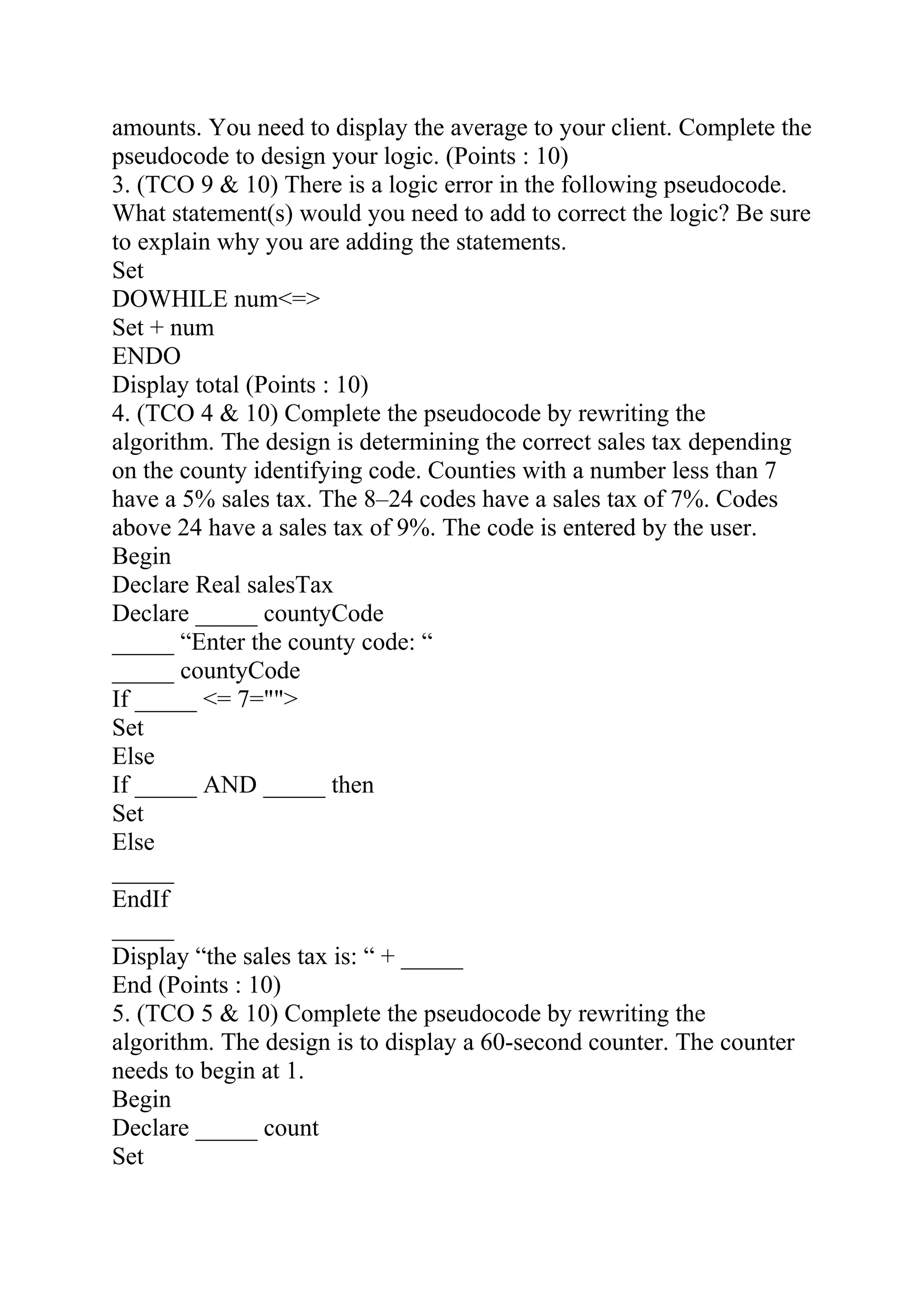 amounts. You need to display the average to your client. Complete the
pseudocode to design your logic. (Points : 10)
3. (TCO 9 & 10) There is a logic error in the following pseudocode.
What statement(s) would you need to add to correct the logic? Be sure
to explain why you are adding the statements.
Set
DOWHILE num<=>
Set + num
ENDO
Display total (Points : 10)
4. (TCO 4 & 10) Complete the pseudocode by rewriting the
algorithm. The design is determining the correct sales tax depending
on the county identifying code. Counties with a number less than 7
have a 5% sales tax. The 8–24 codes have a sales tax of 7%. Codes
above 24 have a sales tax of 9%. The code is entered by the user.
Begin
Declare Real salesTax
Declare _____ countyCode
_____ “Enter the county code: “
_____ countyCode
If _____ <= 7="">
Set
Else
If _____ AND _____ then
Set
Else
_____
EndIf
_____
Display “the sales tax is: “ + _____
End (Points : 10)
5. (TCO 5 & 10) Complete the pseudocode by rewriting the
algorithm. The design is to display a 60-second counter. The counter
needs to begin at 1.
Begin
Declare _____ count
Set
 