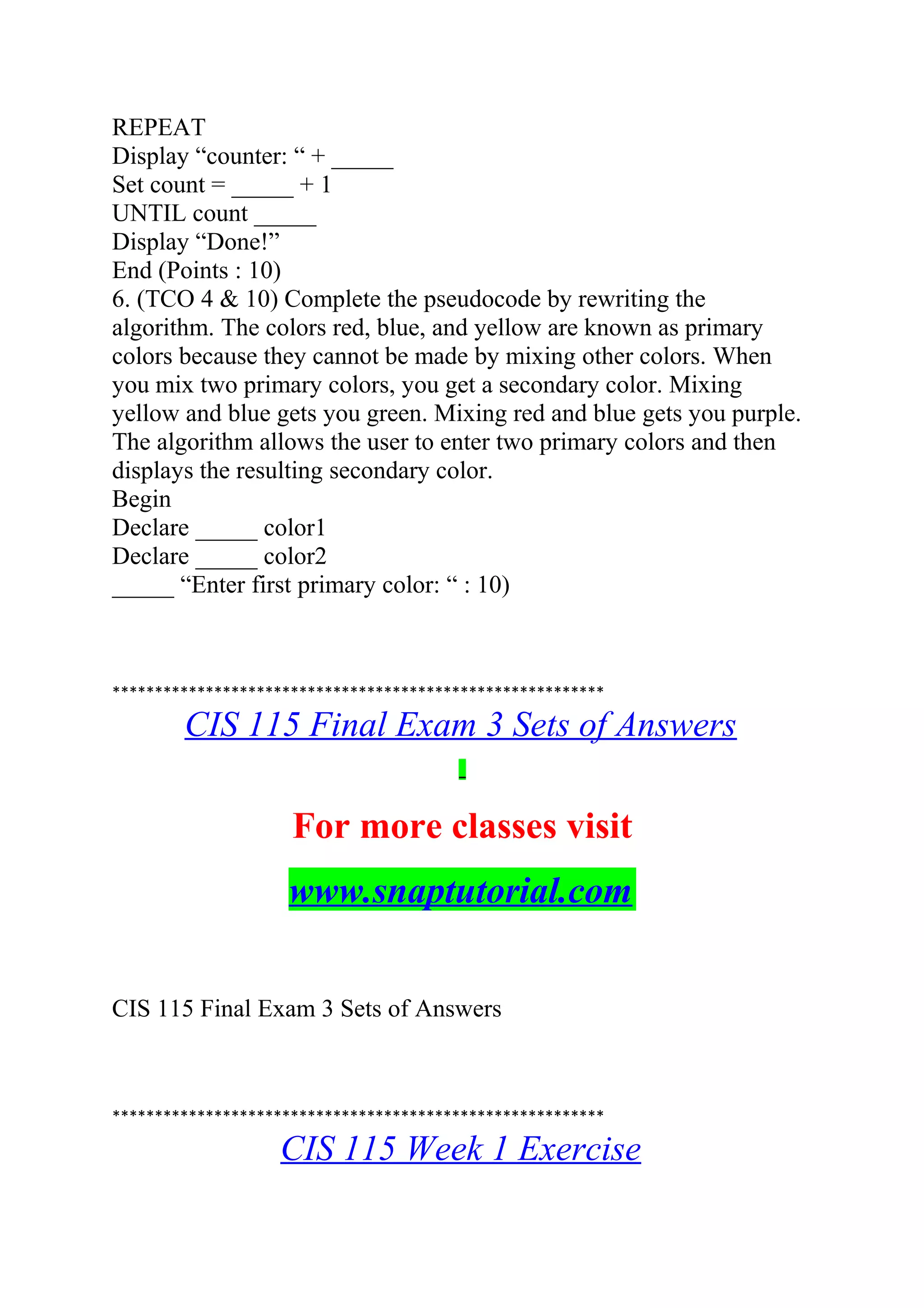 REPEAT
Display “counter: “ + _____
Set count = _____ + 1
UNTIL count _____
Display “Done!”
End (Points : 10)
6. (TCO 4 & 10) Complete the pseudocode by rewriting the
algorithm. The colors red, blue, and yellow are known as primary
colors because they cannot be made by mixing other colors. When
you mix two primary colors, you get a secondary color. Mixing
yellow and blue gets you green. Mixing red and blue gets you purple.
The algorithm allows the user to enter two primary colors and then
displays the resulting secondary color.
Begin
Declare _____ color1
Declare _____ color2
_____ “Enter first primary color: “ : 10)
**********************************************************
CIS 115 Final Exam 3 Sets of Answers
For more classes visit
www.snaptutorial.com
CIS 115 Final Exam 3 Sets of Answers
**********************************************************
CIS 115 Week 1 Exercise
 