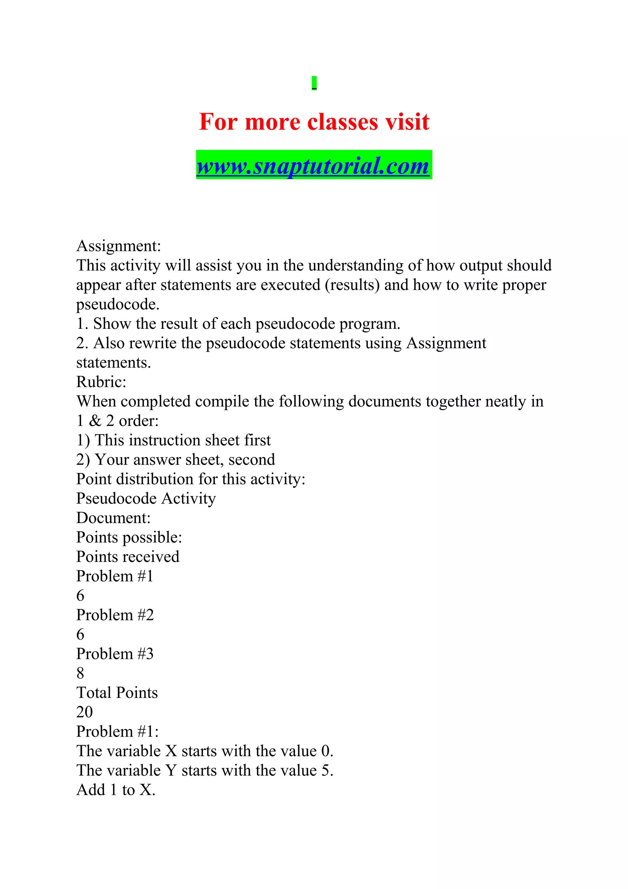 For more classes visit
www.snaptutorial.com
Assignment:
This activity will assist you in the understanding of how output should
appear after statements are executed (results) and how to write proper
pseudocode.
1. Show the result of each pseudocode program.
2. Also rewrite the pseudocode statements using Assignment
statements.
Rubric:
When completed compile the following documents together neatly in
1 & 2 order:
1) This instruction sheet first
2) Your answer sheet, second
Point distribution for this activity:
Pseudocode Activity
Document:
Points possible:
Points received
Problem #1
6
Problem #2
6
Problem #3
8
Total Points
20
Problem #1:
The variable X starts with the value 0.
The variable Y starts with the value 5.
Add 1 to X.
 
