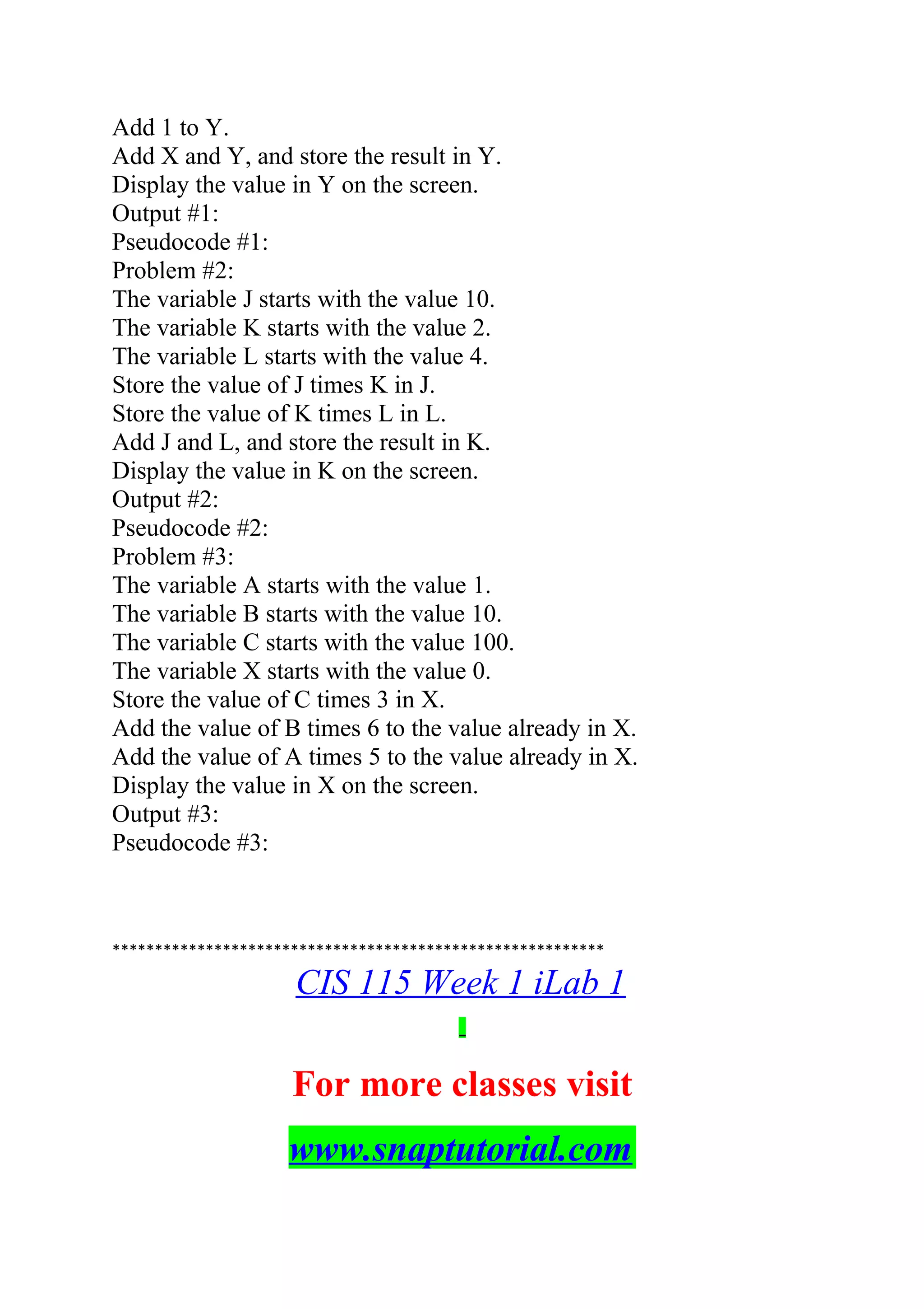 Add 1 to Y.
Add X and Y, and store the result in Y.
Display the value in Y on the screen.
Output #1:
Pseudocode #1:
Problem #2:
The variable J starts with the value 10.
The variable K starts with the value 2.
The variable L starts with the value 4.
Store the value of J times K in J.
Store the value of K times L in L.
Add J and L, and store the result in K.
Display the value in K on the screen.
Output #2:
Pseudocode #2:
Problem #3:
The variable A starts with the value 1.
The variable B starts with the value 10.
The variable C starts with the value 100.
The variable X starts with the value 0.
Store the value of C times 3 in X.
Add the value of B times 6 to the value already in X.
Add the value of A times 5 to the value already in X.
Display the value in X on the screen.
Output #3:
Pseudocode #3:
**********************************************************
CIS 115 Week 1 iLab 1
For more classes visit
www.snaptutorial.com
 