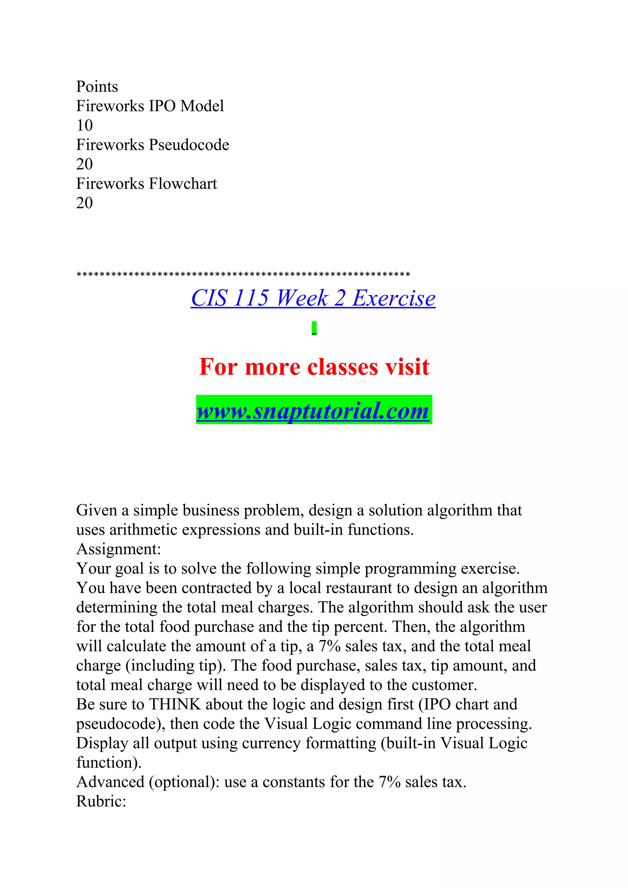 Points
Fireworks IPO Model
10
Fireworks Pseudocode
20
Fireworks Flowchart
20
**********************************************************
CIS 115 Week 2 Exercise
For more classes visit
www.snaptutorial.com
Given a simple business problem, design a solution algorithm that
uses arithmetic expressions and built-in functions.
Assignment:
Your goal is to solve the following simple programming exercise.
You have been contracted by a local restaurant to design an algorithm
determining the total meal charges. The algorithm should ask the user
for the total food purchase and the tip percent. Then, the algorithm
will calculate the amount of a tip, a 7% sales tax, and the total meal
charge (including tip). The food purchase, sales tax, tip amount, and
total meal charge will need to be displayed to the customer.
Be sure to THINK about the logic and design first (IPO chart and
pseudocode), then code the Visual Logic command line processing.
Display all output using currency formatting (built-in Visual Logic
function).
Advanced (optional): use a constants for the 7% sales tax.
Rubric:
 