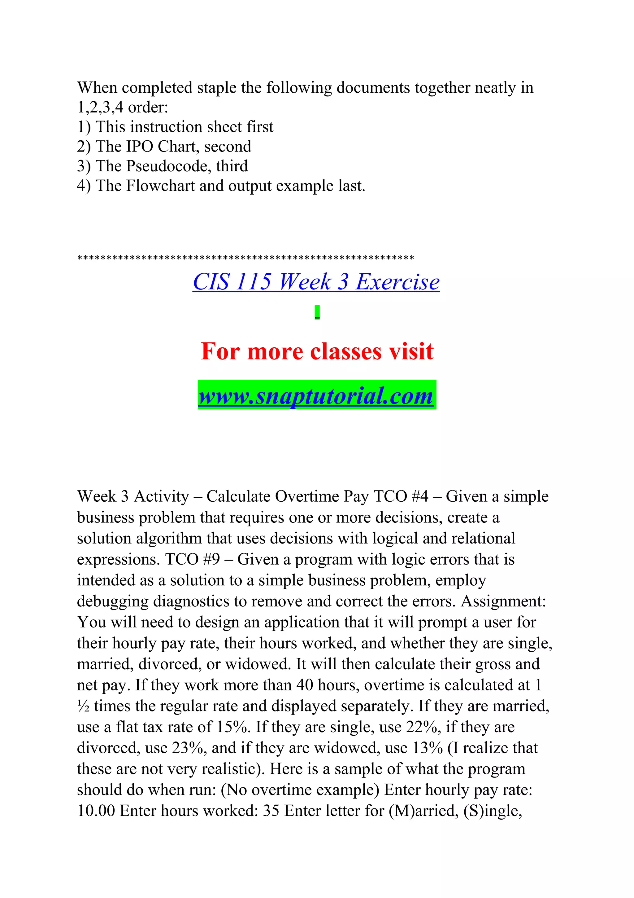 When completed staple the following documents together neatly in
1,2,3,4 order:
1) This instruction sheet first
2) The IPO Chart, second
3) The Pseudocode, third
4) The Flowchart and output example last.
**********************************************************
CIS 115 Week 3 Exercise
For more classes visit
www.snaptutorial.com
Week 3 Activity – Calculate Overtime Pay TCO #4 – Given a simple
business problem that requires one or more decisions, create a
solution algorithm that uses decisions with logical and relational
expressions. TCO #9 – Given a program with logic errors that is
intended as a solution to a simple business problem, employ
debugging diagnostics to remove and correct the errors. Assignment:
You will need to design an application that it will prompt a user for
their hourly pay rate, their hours worked, and whether they are single,
married, divorced, or widowed. It will then calculate their gross and
net pay. If they work more than 40 hours, overtime is calculated at 1
½ times the regular rate and displayed separately. If they are married,
use a flat tax rate of 15%. If they are single, use 22%, if they are
divorced, use 23%, and if they are widowed, use 13% (I realize that
these are not very realistic). Here is a sample of what the program
should do when run: (No overtime example) Enter hourly pay rate:
10.00 Enter hours worked: 35 Enter letter for (M)arried, (S)ingle,
 