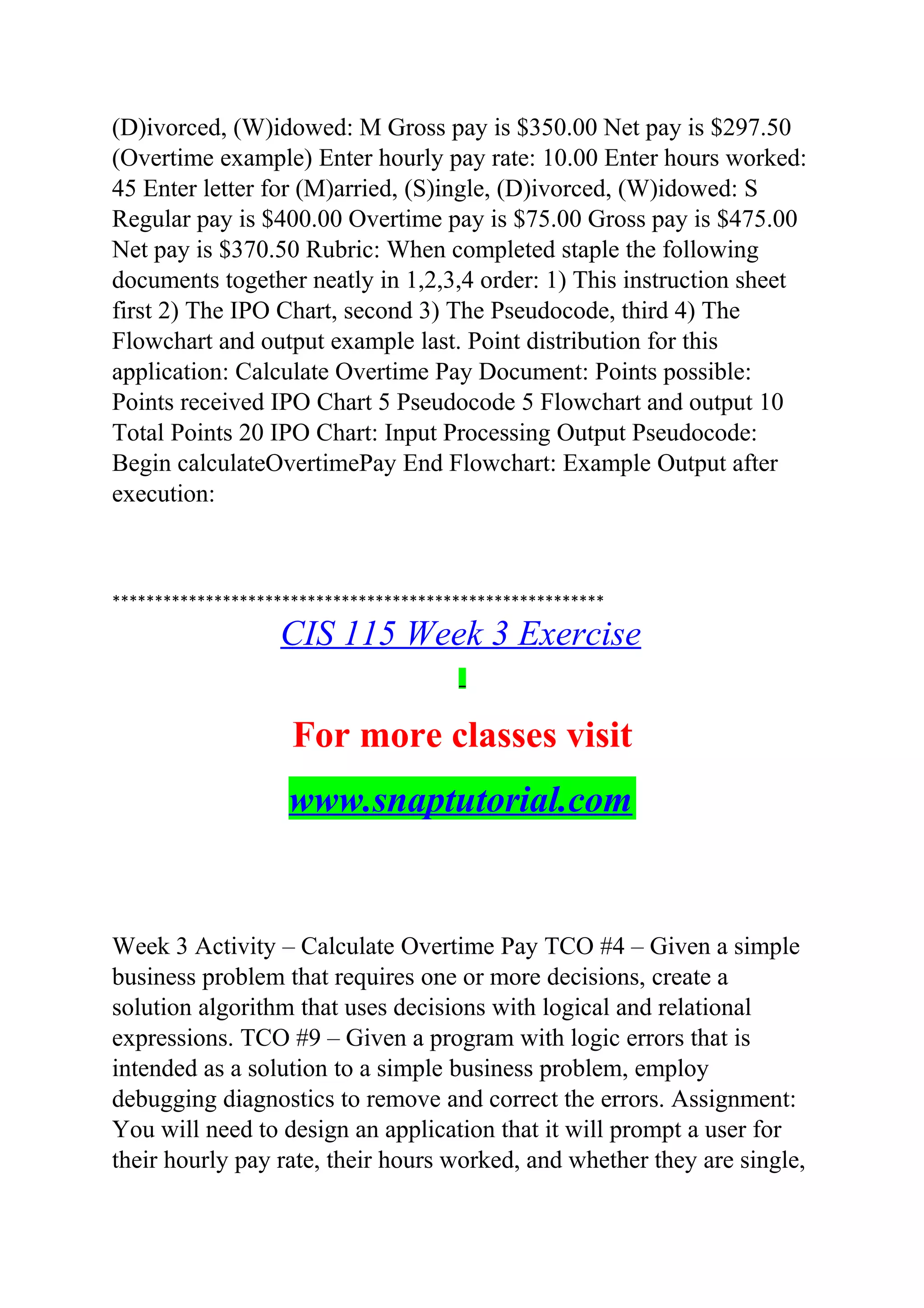 (D)ivorced, (W)idowed: M Gross pay is $350.00 Net pay is $297.50
(Overtime example) Enter hourly pay rate: 10.00 Enter hours worked:
45 Enter letter for (M)arried, (S)ingle, (D)ivorced, (W)idowed: S
Regular pay is $400.00 Overtime pay is $75.00 Gross pay is $475.00
Net pay is $370.50 Rubric: When completed staple the following
documents together neatly in 1,2,3,4 order: 1) This instruction sheet
first 2) The IPO Chart, second 3) The Pseudocode, third 4) The
Flowchart and output example last. Point distribution for this
application: Calculate Overtime Pay Document: Points possible:
Points received IPO Chart 5 Pseudocode 5 Flowchart and output 10
Total Points 20 IPO Chart: Input Processing Output Pseudocode:
Begin calculateOvertimePay End Flowchart: Example Output after
execution:
**********************************************************
CIS 115 Week 3 Exercise
For more classes visit
www.snaptutorial.com
Week 3 Activity – Calculate Overtime Pay TCO #4 – Given a simple
business problem that requires one or more decisions, create a
solution algorithm that uses decisions with logical and relational
expressions. TCO #9 – Given a program with logic errors that is
intended as a solution to a simple business problem, employ
debugging diagnostics to remove and correct the errors. Assignment:
You will need to design an application that it will prompt a user for
their hourly pay rate, their hours worked, and whether they are single,
 