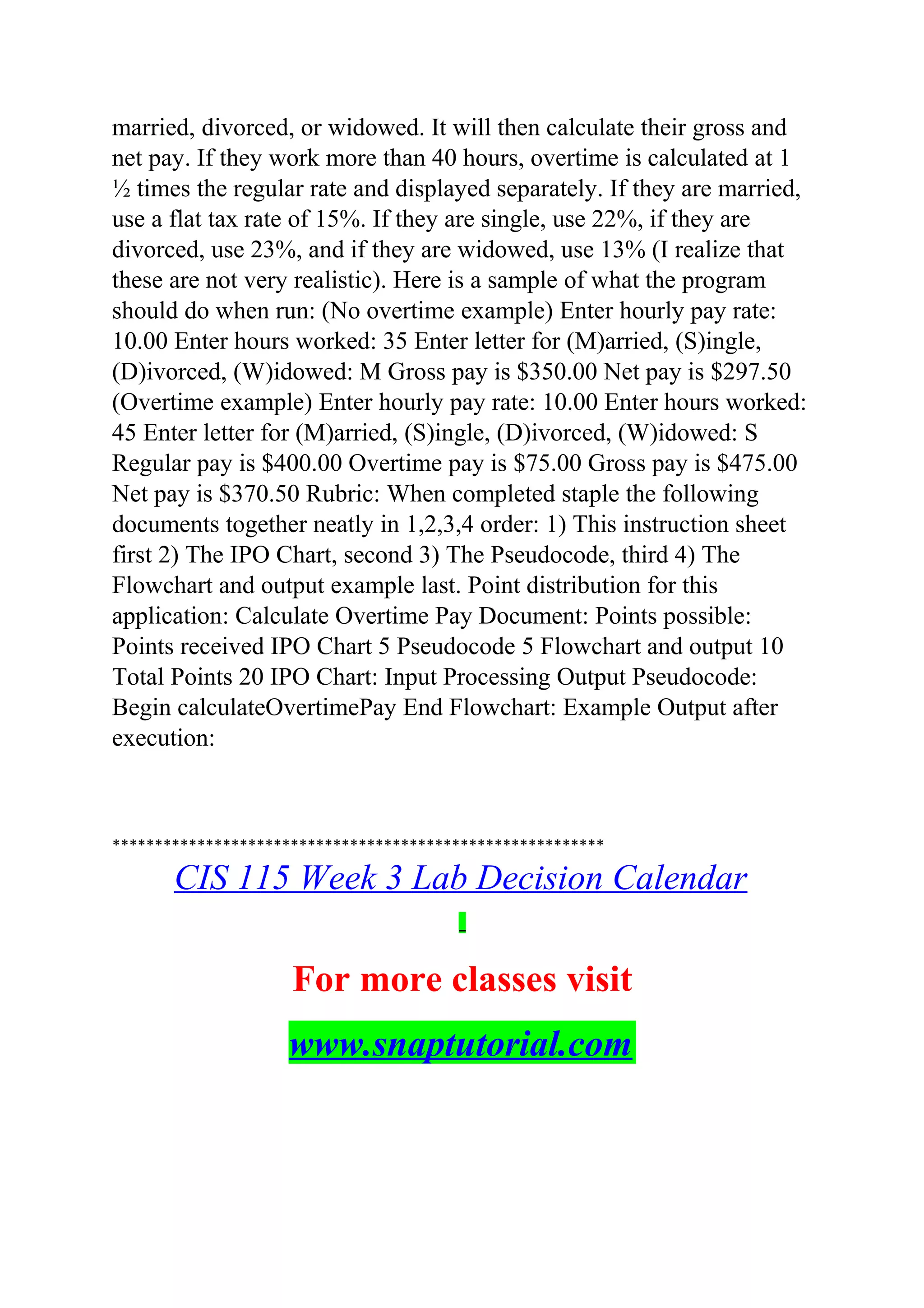 married, divorced, or widowed. It will then calculate their gross and
net pay. If they work more than 40 hours, overtime is calculated at 1
½ times the regular rate and displayed separately. If they are married,
use a flat tax rate of 15%. If they are single, use 22%, if they are
divorced, use 23%, and if they are widowed, use 13% (I realize that
these are not very realistic). Here is a sample of what the program
should do when run: (No overtime example) Enter hourly pay rate:
10.00 Enter hours worked: 35 Enter letter for (M)arried, (S)ingle,
(D)ivorced, (W)idowed: M Gross pay is $350.00 Net pay is $297.50
(Overtime example) Enter hourly pay rate: 10.00 Enter hours worked:
45 Enter letter for (M)arried, (S)ingle, (D)ivorced, (W)idowed: S
Regular pay is $400.00 Overtime pay is $75.00 Gross pay is $475.00
Net pay is $370.50 Rubric: When completed staple the following
documents together neatly in 1,2,3,4 order: 1) This instruction sheet
first 2) The IPO Chart, second 3) The Pseudocode, third 4) The
Flowchart and output example last. Point distribution for this
application: Calculate Overtime Pay Document: Points possible:
Points received IPO Chart 5 Pseudocode 5 Flowchart and output 10
Total Points 20 IPO Chart: Input Processing Output Pseudocode:
Begin calculateOvertimePay End Flowchart: Example Output after
execution:
**********************************************************
CIS 115 Week 3 Lab Decision Calendar
For more classes visit
www.snaptutorial.com
 
