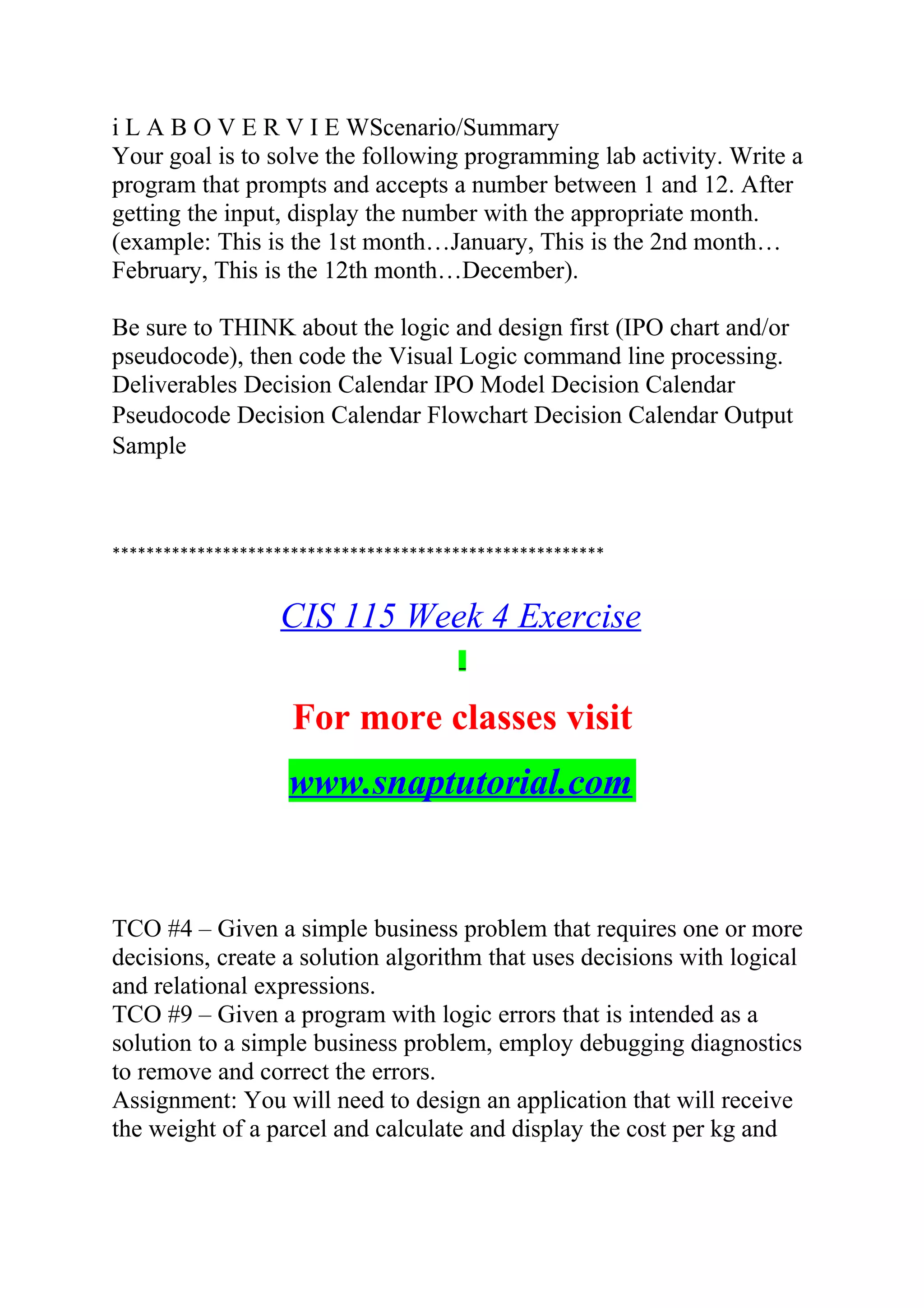 i L A B O V E R V I E WScenario/Summary
Your goal is to solve the following programming lab activity. Write a
program that prompts and accepts a number between 1 and 12. After
getting the input, display the number with the appropriate month.
(example: This is the 1st month…January, This is the 2nd month…
February, This is the 12th month…December).
Be sure to THINK about the logic and design first (IPO chart and/or
pseudocode), then code the Visual Logic command line processing.
Deliverables Decision Calendar IPO Model Decision Calendar
Pseudocode Decision Calendar Flowchart Decision Calendar Output
Sample
**********************************************************
CIS 115 Week 4 Exercise
For more classes visit
www.snaptutorial.com
TCO #4 – Given a simple business problem that requires one or more
decisions, create a solution algorithm that uses decisions with logical
and relational expressions.
TCO #9 – Given a program with logic errors that is intended as a
solution to a simple business problem, employ debugging diagnostics
to remove and correct the errors.
Assignment: You will need to design an application that will receive
the weight of a parcel and calculate and display the cost per kg and
 