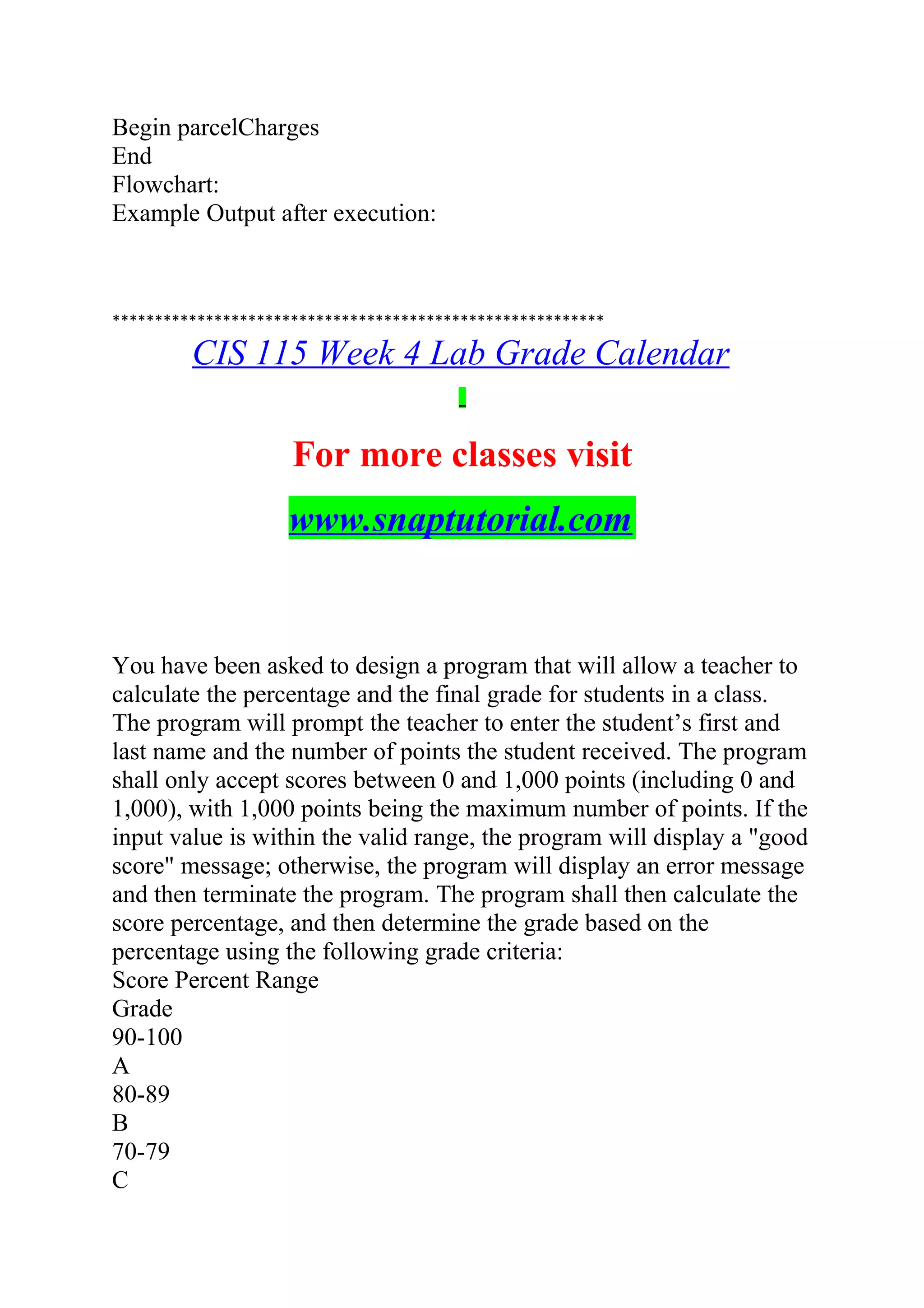 Begin parcelCharges
End
Flowchart:
Example Output after execution:
**********************************************************
CIS 115 Week 4 Lab Grade Calendar
For more classes visit
www.snaptutorial.com
You have been asked to design a program that will allow a teacher to
calculate the percentage and the final grade for students in a class.
The program will prompt the teacher to enter the student’s first and
last name and the number of points the student received. The program
shall only accept scores between 0 and 1,000 points (including 0 and
1,000), with 1,000 points being the maximum number of points. If the
input value is within the valid range, the program will display a "good
score" message; otherwise, the program will display an error message
and then terminate the program. The program shall then calculate the
score percentage, and then determine the grade based on the
percentage using the following grade criteria:
Score Percent Range
Grade
90-100
A
80-89
B
70-79
C
 