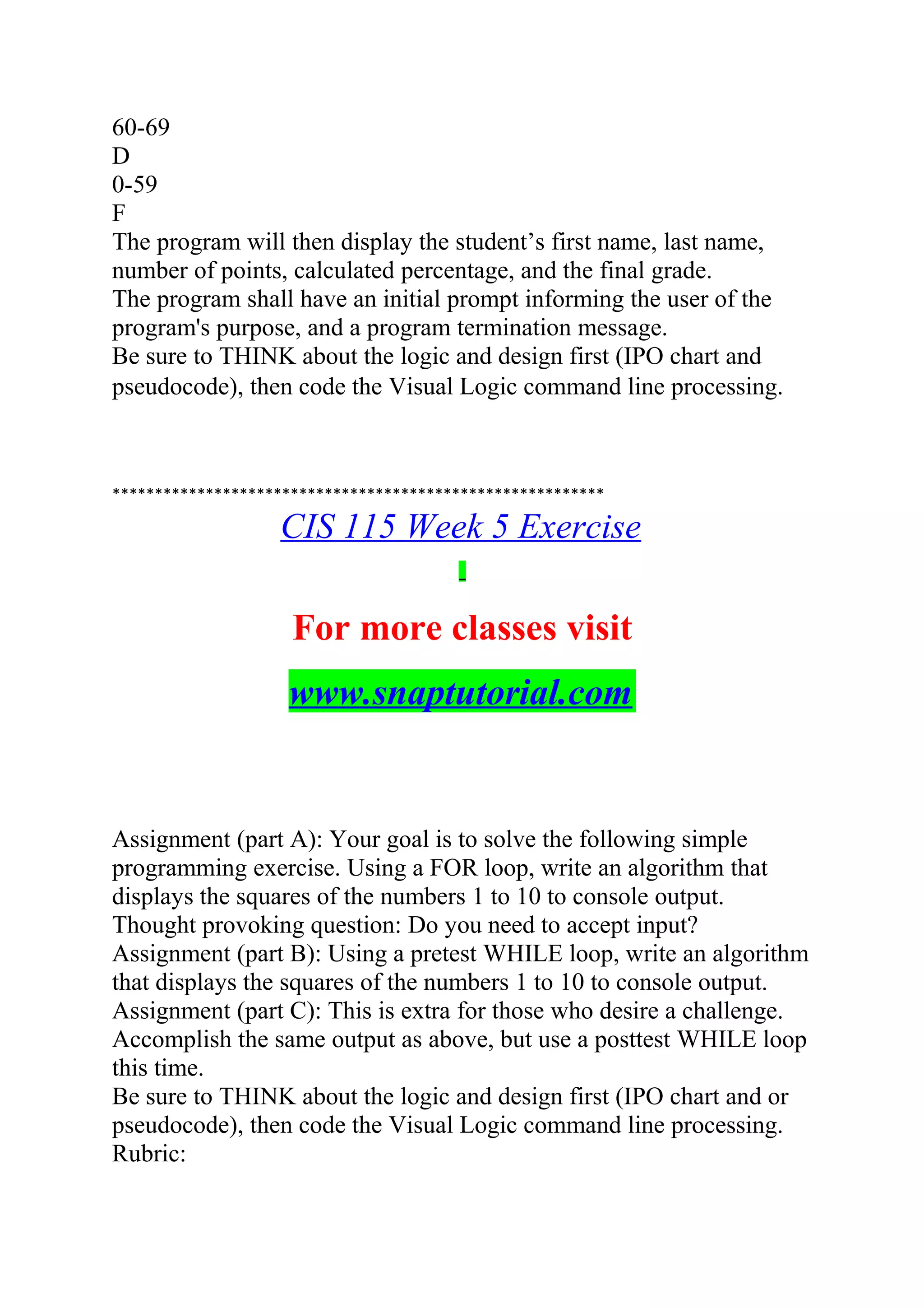60-69
D
0-59
F
The program will then display the student’s first name, last name,
number of points, calculated percentage, and the final grade.
The program shall have an initial prompt informing the user of the
program's purpose, and a program termination message.
Be sure to THINK about the logic and design first (IPO chart and
pseudocode), then code the Visual Logic command line processing.
**********************************************************
CIS 115 Week 5 Exercise
For more classes visit
www.snaptutorial.com
Assignment (part A): Your goal is to solve the following simple
programming exercise. Using a FOR loop, write an algorithm that
displays the squares of the numbers 1 to 10 to console output.
Thought provoking question: Do you need to accept input?
Assignment (part B): Using a pretest WHILE loop, write an algorithm
that displays the squares of the numbers 1 to 10 to console output.
Assignment (part C): This is extra for those who desire a challenge.
Accomplish the same output as above, but use a posttest WHILE loop
this time.
Be sure to THINK about the logic and design first (IPO chart and or
pseudocode), then code the Visual Logic command line processing.
Rubric:
 