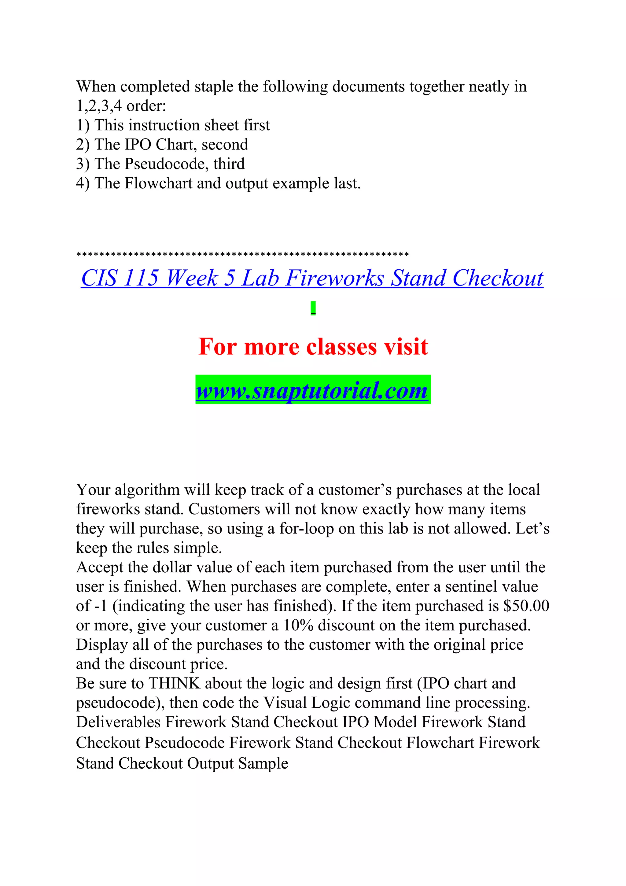 When completed staple the following documents together neatly in
1,2,3,4 order:
1) This instruction sheet first
2) The IPO Chart, second
3) The Pseudocode, third
4) The Flowchart and output example last.
**********************************************************
CIS 115 Week 5 Lab Fireworks Stand Checkout
For more classes visit
www.snaptutorial.com
Your algorithm will keep track of a customer’s purchases at the local
fireworks stand. Customers will not know exactly how many items
they will purchase, so using a for-loop on this lab is not allowed. Let’s
keep the rules simple.
Accept the dollar value of each item purchased from the user until the
user is finished. When purchases are complete, enter a sentinel value
of -1 (indicating the user has finished). If the item purchased is $50.00
or more, give your customer a 10% discount on the item purchased.
Display all of the purchases to the customer with the original price
and the discount price.
Be sure to THINK about the logic and design first (IPO chart and
pseudocode), then code the Visual Logic command line processing.
Deliverables Firework Stand Checkout IPO Model Firework Stand
Checkout Pseudocode Firework Stand Checkout Flowchart Firework
Stand Checkout Output Sample
 
