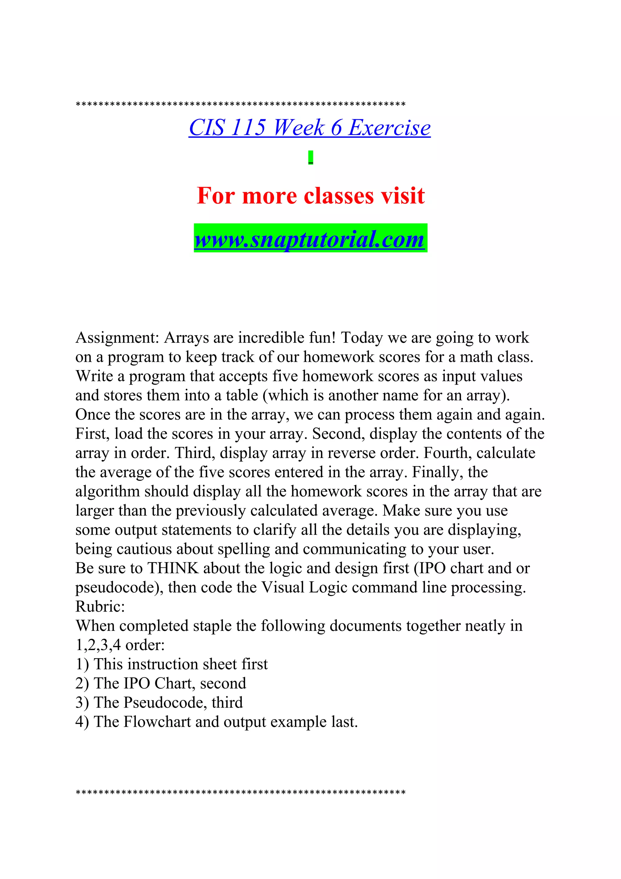 **********************************************************
CIS 115 Week 6 Exercise
For more classes visit
www.snaptutorial.com
Assignment: Arrays are incredible fun! Today we are going to work
on a program to keep track of our homework scores for a math class.
Write a program that accepts five homework scores as input values
and stores them into a table (which is another name for an array).
Once the scores are in the array, we can process them again and again.
First, load the scores in your array. Second, display the contents of the
array in order. Third, display array in reverse order. Fourth, calculate
the average of the five scores entered in the array. Finally, the
algorithm should display all the homework scores in the array that are
larger than the previously calculated average. Make sure you use
some output statements to clarify all the details you are displaying,
being cautious about spelling and communicating to your user.
Be sure to THINK about the logic and design first (IPO chart and or
pseudocode), then code the Visual Logic command line processing.
Rubric:
When completed staple the following documents together neatly in
1,2,3,4 order:
1) This instruction sheet first
2) The IPO Chart, second
3) The Pseudocode, third
4) The Flowchart and output example last.
**********************************************************
 