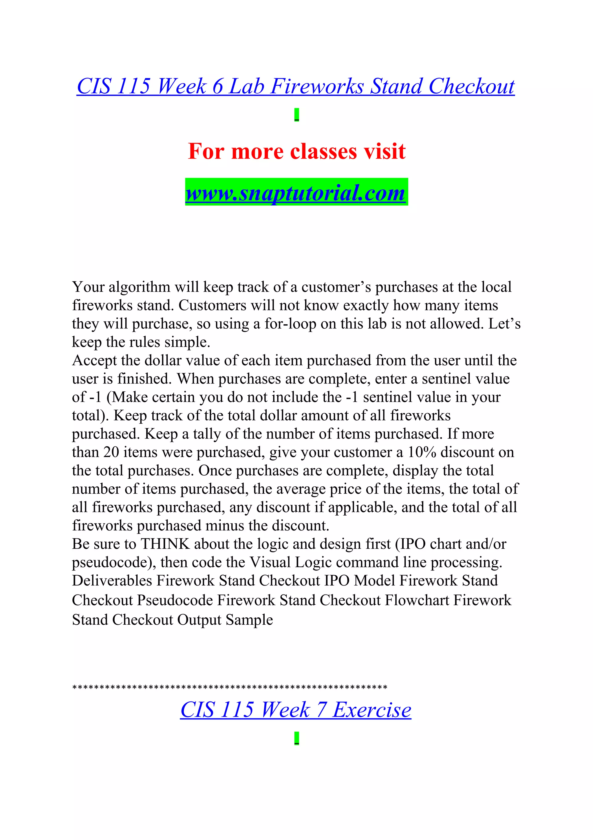 CIS 115 Week 6 Lab Fireworks Stand Checkout
For more classes visit
www.snaptutorial.com
Your algorithm will keep track of a customer’s purchases at the local
fireworks stand. Customers will not know exactly how many items
they will purchase, so using a for-loop on this lab is not allowed. Let’s
keep the rules simple.
Accept the dollar value of each item purchased from the user until the
user is finished. When purchases are complete, enter a sentinel value
of -1 (Make certain you do not include the -1 sentinel value in your
total). Keep track of the total dollar amount of all fireworks
purchased. Keep a tally of the number of items purchased. If more
than 20 items were purchased, give your customer a 10% discount on
the total purchases. Once purchases are complete, display the total
number of items purchased, the average price of the items, the total of
all fireworks purchased, any discount if applicable, and the total of all
fireworks purchased minus the discount.
Be sure to THINK about the logic and design first (IPO chart and/or
pseudocode), then code the Visual Logic command line processing.
Deliverables Firework Stand Checkout IPO Model Firework Stand
Checkout Pseudocode Firework Stand Checkout Flowchart Firework
Stand Checkout Output Sample
**********************************************************
CIS 115 Week 7 Exercise
 