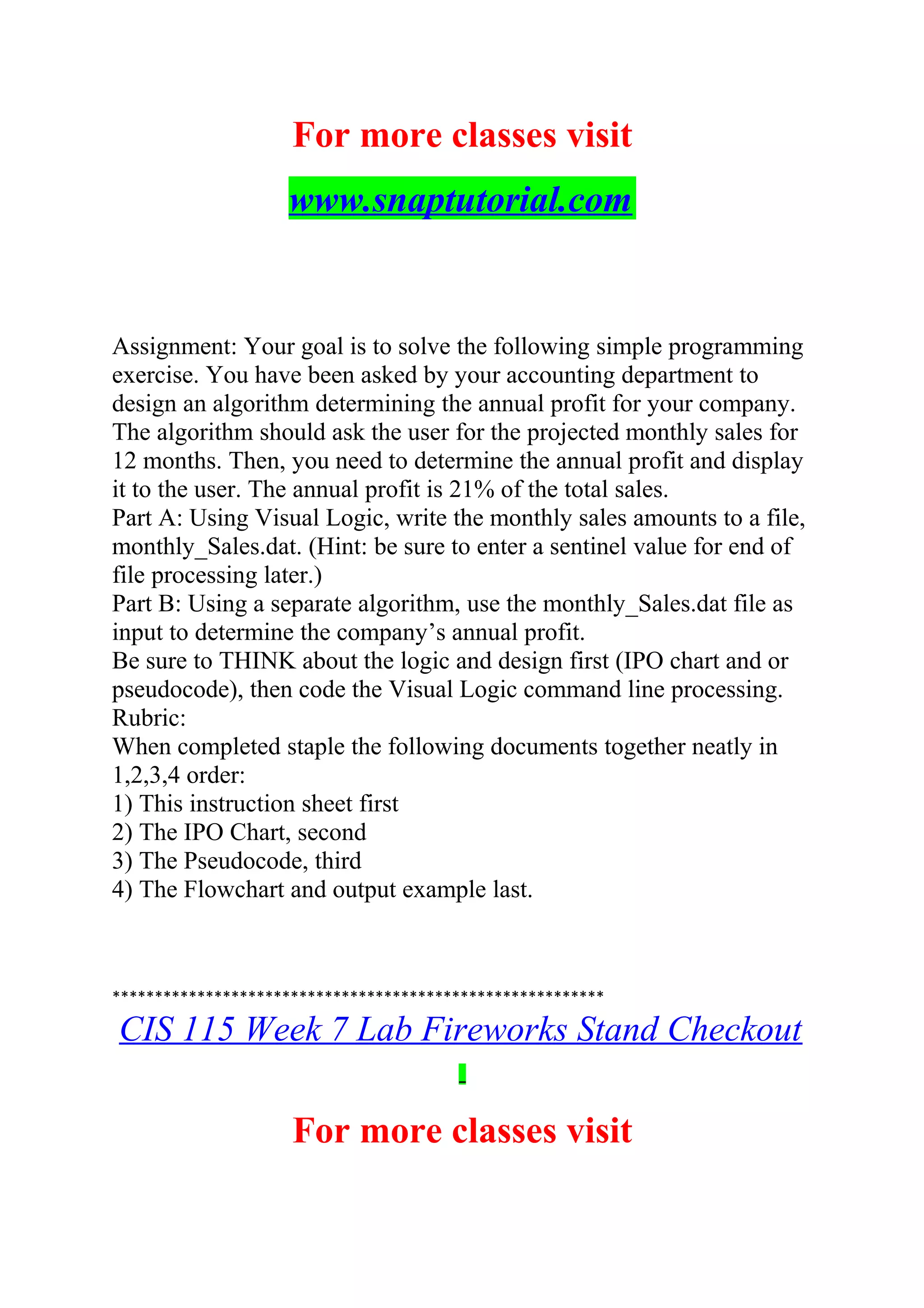 For more classes visit
www.snaptutorial.com
Assignment: Your goal is to solve the following simple programming
exercise. You have been asked by your accounting department to
design an algorithm determining the annual profit for your company.
The algorithm should ask the user for the projected monthly sales for
12 months. Then, you need to determine the annual profit and display
it to the user. The annual profit is 21% of the total sales.
Part A: Using Visual Logic, write the monthly sales amounts to a file,
monthly_Sales.dat. (Hint: be sure to enter a sentinel value for end of
file processing later.)
Part B: Using a separate algorithm, use the monthly_Sales.dat file as
input to determine the company’s annual profit.
Be sure to THINK about the logic and design first (IPO chart and or
pseudocode), then code the Visual Logic command line processing.
Rubric:
When completed staple the following documents together neatly in
1,2,3,4 order:
1) This instruction sheet first
2) The IPO Chart, second
3) The Pseudocode, third
4) The Flowchart and output example last.
**********************************************************
CIS 115 Week 7 Lab Fireworks Stand Checkout
For more classes visit
 