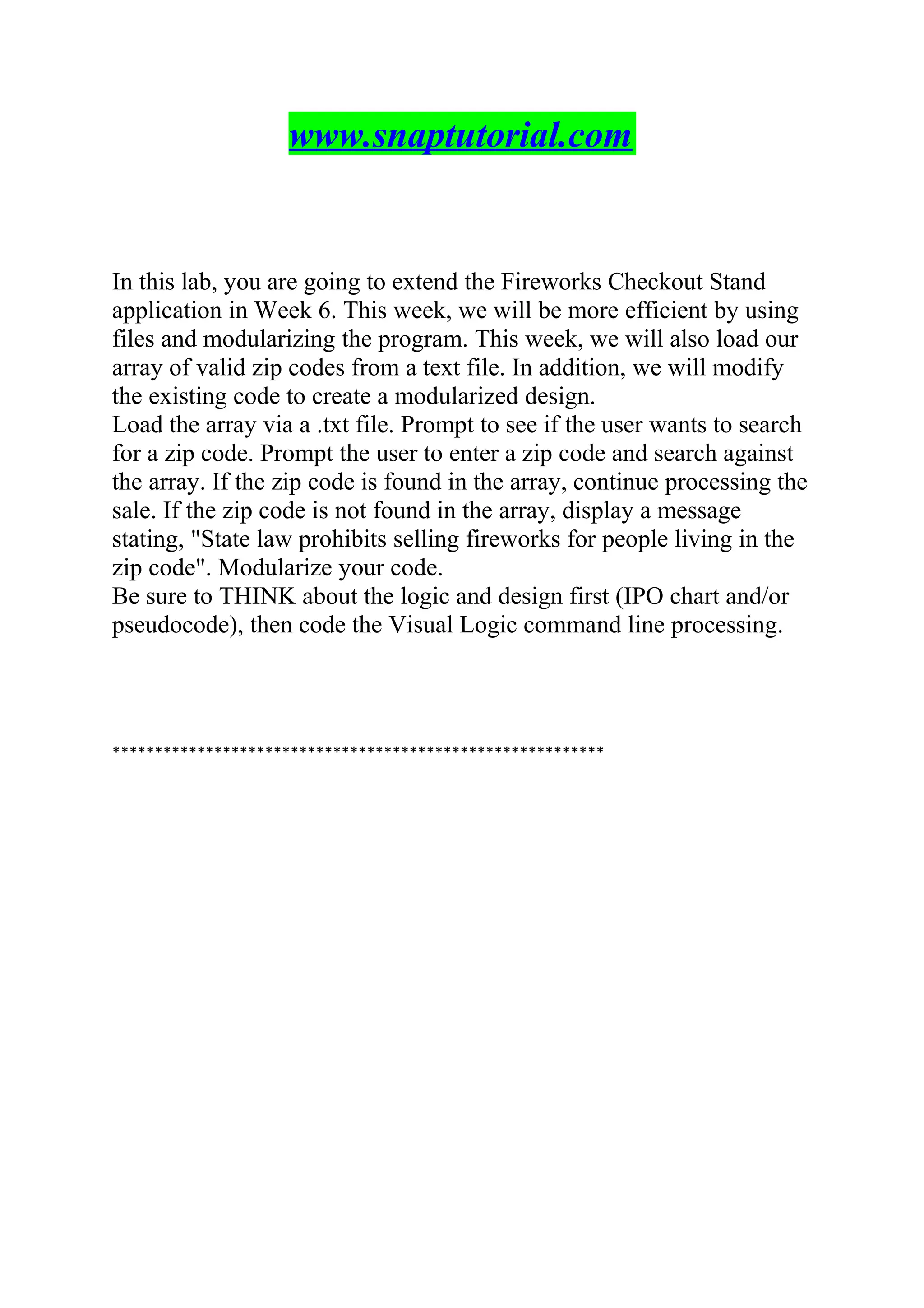 www.snaptutorial.com
In this lab, you are going to extend the Fireworks Checkout Stand
application in Week 6. This week, we will be more efficient by using
files and modularizing the program. This week, we will also load our
array of valid zip codes from a text file. In addition, we will modify
the existing code to create a modularized design.
Load the array via a .txt file. Prompt to see if the user wants to search
for a zip code. Prompt the user to enter a zip code and search against
the array. If the zip code is found in the array, continue processing the
sale. If the zip code is not found in the array, display a message
stating, "State law prohibits selling fireworks for people living in the
zip code". Modularize your code.
Be sure to THINK about the logic and design first (IPO chart and/or
pseudocode), then code the Visual Logic command line processing.
**********************************************************
 