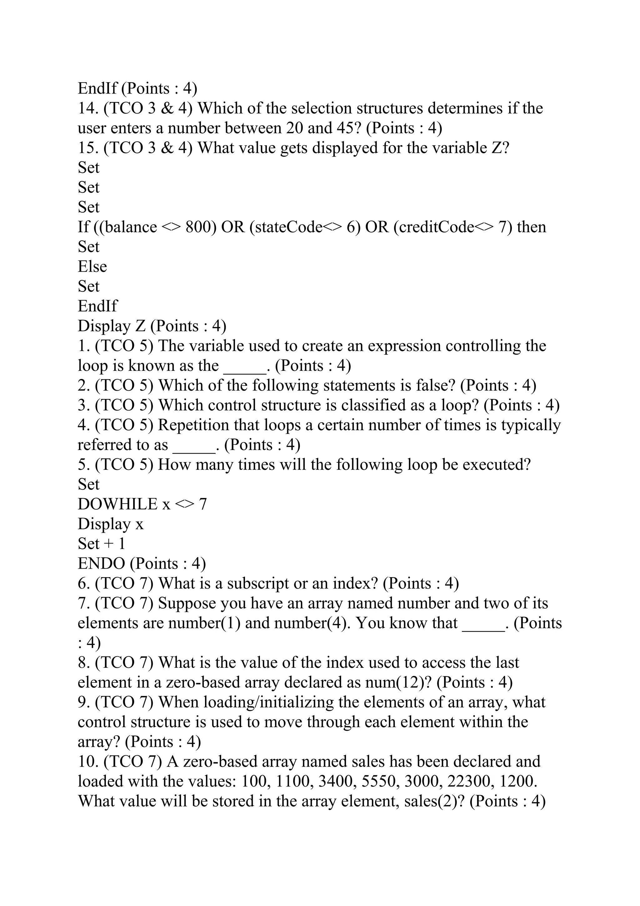 EndIf (Points : 4)
14. (TCO 3 & 4) Which of the selection structures determines if the
user enters a number between 20 and 45? (Points : 4)
15. (TCO 3 & 4) What value gets displayed for the variable Z?
Set
Set
Set
If ((balance <> 800) OR (stateCode<> 6) OR (creditCode<> 7) then
Set
Else
Set
EndIf
Display Z (Points : 4)
1. (TCO 5) The variable used to create an expression controlling the
loop is known as the _____. (Points : 4)
2. (TCO 5) Which of the following statements is false? (Points : 4)
3. (TCO 5) Which control structure is classified as a loop? (Points : 4)
4. (TCO 5) Repetition that loops a certain number of times is typically
referred to as _____. (Points : 4)
5. (TCO 5) How many times will the following loop be executed?
Set
DOWHILE x <> 7
Display x
Set + 1
ENDO (Points : 4)
6. (TCO 7) What is a subscript or an index? (Points : 4)
7. (TCO 7) Suppose you have an array named number and two of its
elements are number(1) and number(4). You know that _____. (Points
: 4)
8. (TCO 7) What is the value of the index used to access the last
element in a zero-based array declared as num(12)? (Points : 4)
9. (TCO 7) When loading/initializing the elements of an array, what
control structure is used to move through each element within the
array? (Points : 4)
10. (TCO 7) A zero-based array named sales has been declared and
loaded with the values: 100, 1100, 3400, 5550, 3000, 22300, 1200.
What value will be stored in the array element, sales(2)? (Points : 4)
 