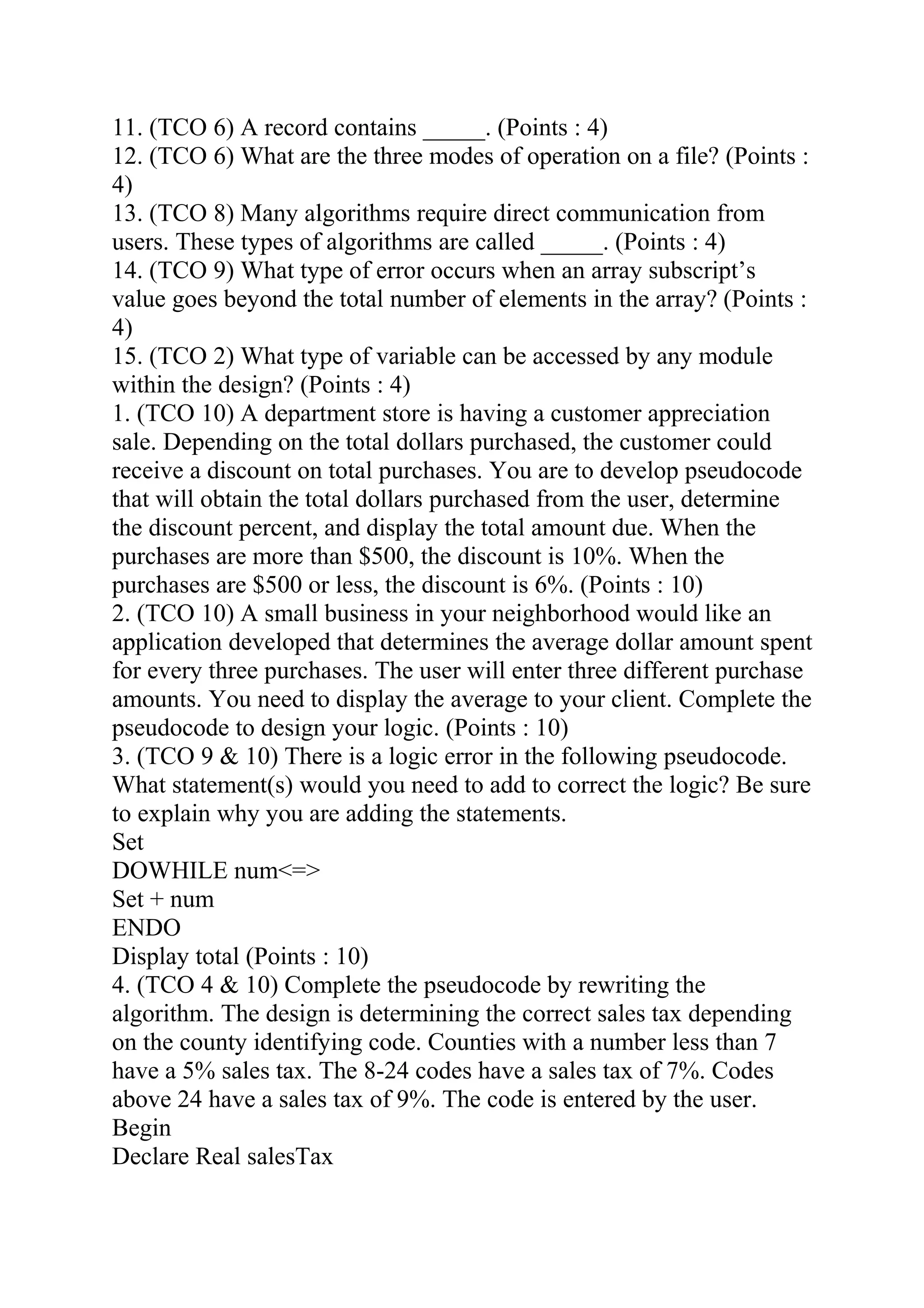 11. (TCO 6) A record contains _____. (Points : 4)
12. (TCO 6) What are the three modes of operation on a file? (Points :
4)
13. (TCO 8) Many algorithms require direct communication from
users. These types of algorithms are called _____. (Points : 4)
14. (TCO 9) What type of error occurs when an array subscript’s
value goes beyond the total number of elements in the array? (Points :
4)
15. (TCO 2) What type of variable can be accessed by any module
within the design? (Points : 4)
1. (TCO 10) A department store is having a customer appreciation
sale. Depending on the total dollars purchased, the customer could
receive a discount on total purchases. You are to develop pseudocode
that will obtain the total dollars purchased from the user, determine
the discount percent, and display the total amount due. When the
purchases are more than $500, the discount is 10%. When the
purchases are $500 or less, the discount is 6%. (Points : 10)
2. (TCO 10) A small business in your neighborhood would like an
application developed that determines the average dollar amount spent
for every three purchases. The user will enter three different purchase
amounts. You need to display the average to your client. Complete the
pseudocode to design your logic. (Points : 10)
3. (TCO 9 & 10) There is a logic error in the following pseudocode.
What statement(s) would you need to add to correct the logic? Be sure
to explain why you are adding the statements.
Set
DOWHILE num<=>
Set + num
ENDO
Display total (Points : 10)
4. (TCO 4 & 10) Complete the pseudocode by rewriting the
algorithm. The design is determining the correct sales tax depending
on the county identifying code. Counties with a number less than 7
have a 5% sales tax. The 8-24 codes have a sales tax of 7%. Codes
above 24 have a sales tax of 9%. The code is entered by the user.
Begin
Declare Real salesTax
 