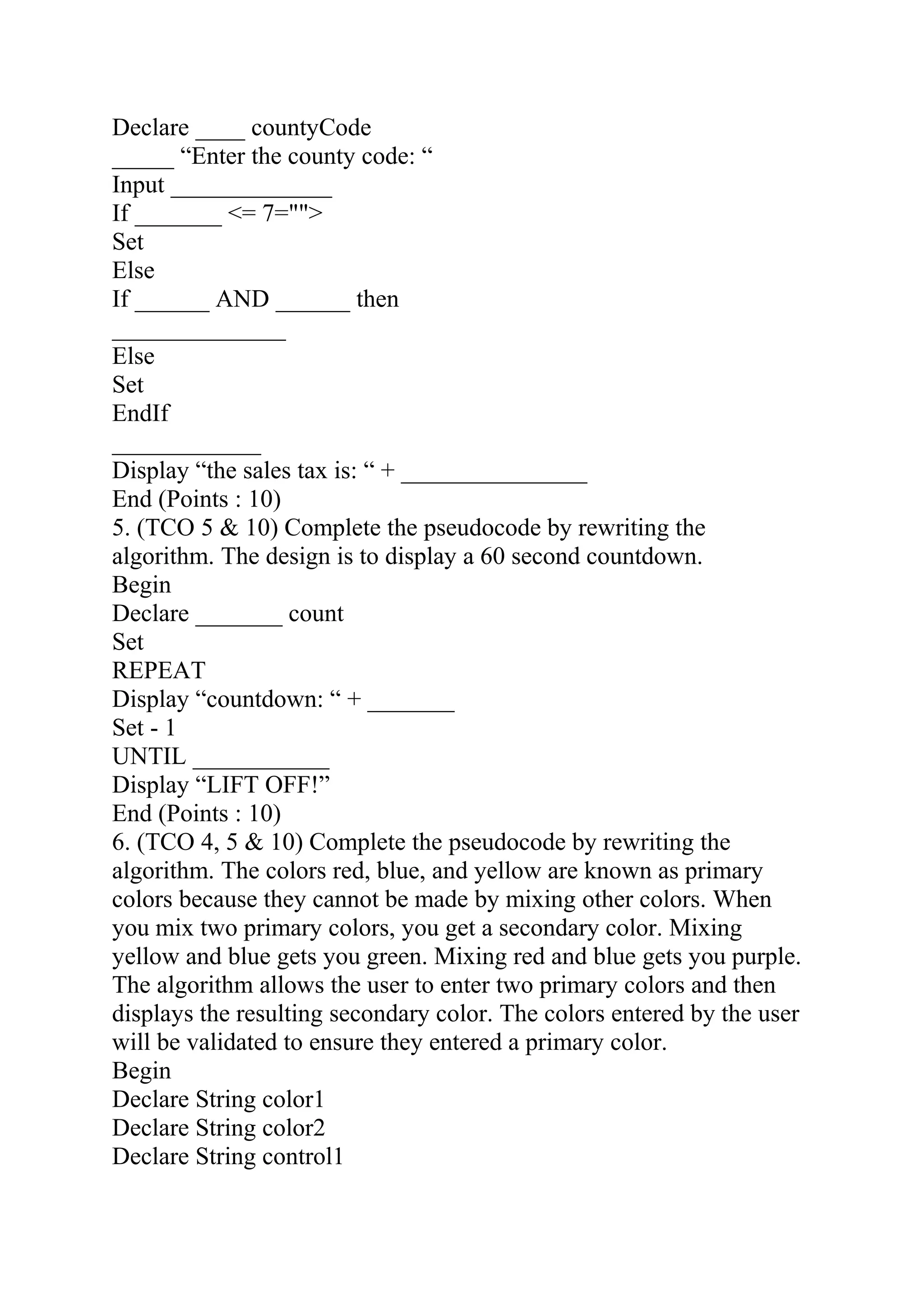 Declare ____ countyCode
_____ “Enter the county code: “
Input _____________
If _______ <= 7="">
Set
Else
If ______ AND ______ then
______________
Else
Set
EndIf
____________
Display “the sales tax is: “ + _______________
End (Points : 10)
5. (TCO 5 & 10) Complete the pseudocode by rewriting the
algorithm. The design is to display a 60 second countdown.
Begin
Declare _______ count
Set
REPEAT
Display “countdown: “ + _______
Set - 1
UNTIL ___________
Display “LIFT OFF!”
End (Points : 10)
6. (TCO 4, 5 & 10) Complete the pseudocode by rewriting the
algorithm. The colors red, blue, and yellow are known as primary
colors because they cannot be made by mixing other colors. When
you mix two primary colors, you get a secondary color. Mixing
yellow and blue gets you green. Mixing red and blue gets you purple.
The algorithm allows the user to enter two primary colors and then
displays the resulting secondary color. The colors entered by the user
will be validated to ensure they entered a primary color.
Begin
Declare String color1
Declare String color2
Declare String control1
 