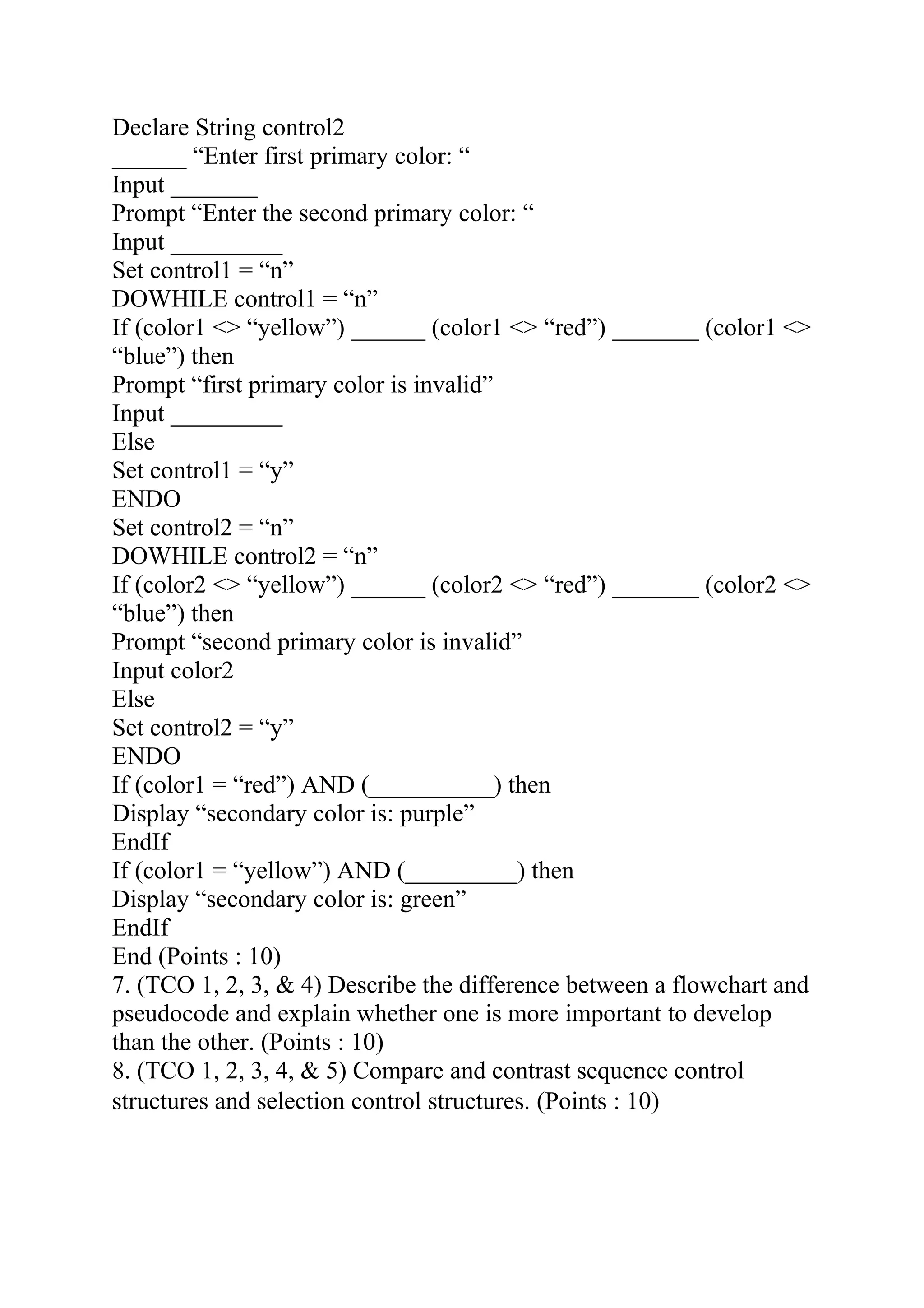 Declare String control2
______ “Enter first primary color: “
Input _______
Prompt “Enter the second primary color: “
Input _________
Set control1 = “n”
DOWHILE control1 = “n”
If (color1 <> “yellow”) ______ (color1 <> “red”) _______ (color1 <>
“blue”) then
Prompt “first primary color is invalid”
Input _________
Else
Set control1 = “y”
ENDO
Set control2 = “n”
DOWHILE control2 = “n”
If (color2 <> “yellow”) ______ (color2 <> “red”) _______ (color2 <>
“blue”) then
Prompt “second primary color is invalid”
Input color2
Else
Set control2 = “y”
ENDO
If (color1 = “red”) AND (__________) then
Display “secondary color is: purple”
EndIf
If (color1 = “yellow”) AND (_________) then
Display “secondary color is: green”
EndIf
End (Points : 10)
7. (TCO 1, 2, 3, & 4) Describe the difference between a flowchart and
pseudocode and explain whether one is more important to develop
than the other. (Points : 10)
8. (TCO 1, 2, 3, 4, & 5) Compare and contrast sequence control
structures and selection control structures. (Points : 10)
 