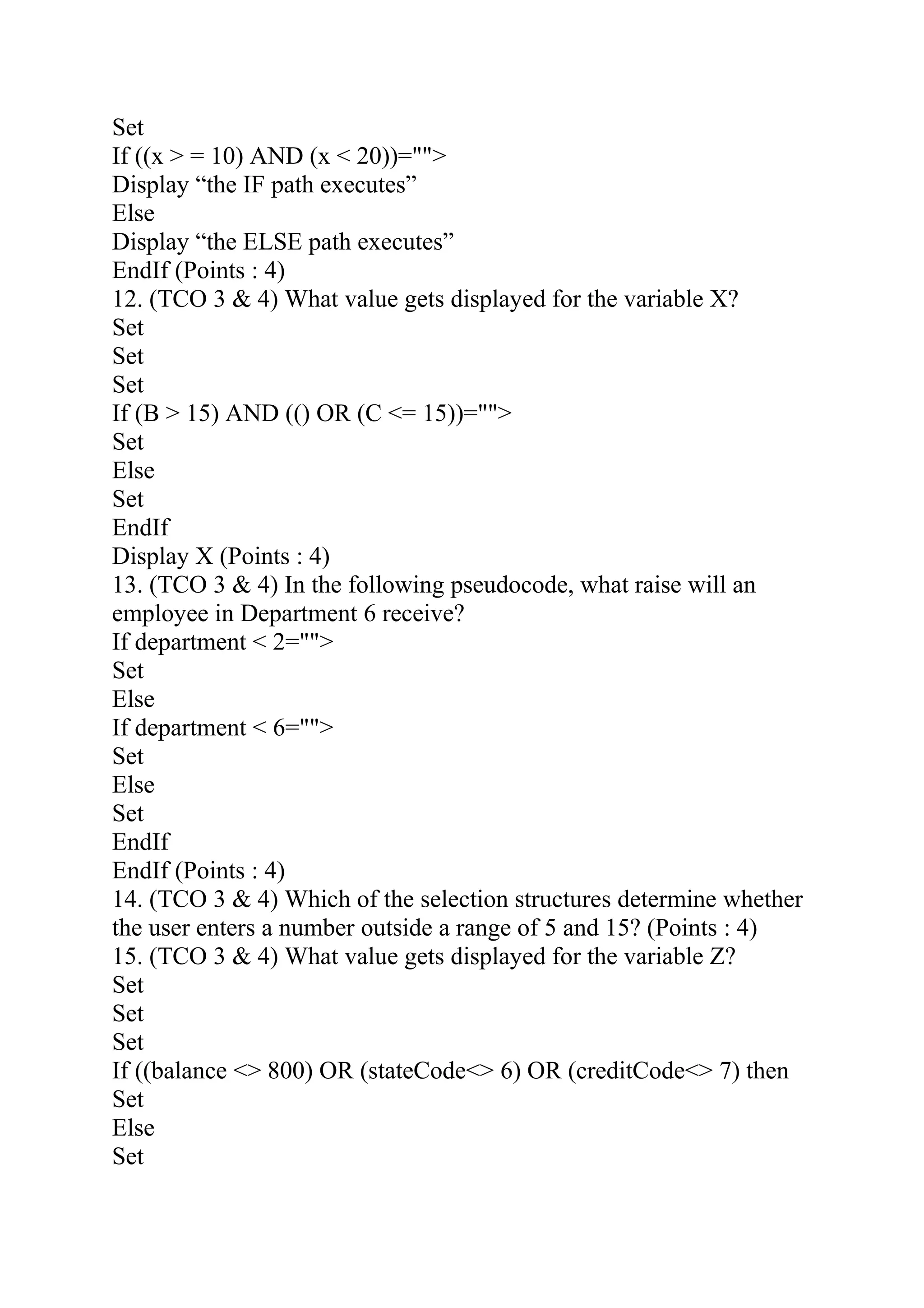 Set
If ((x > = 10) AND (x < 20))="">
Display “the IF path executes”
Else
Display “the ELSE path executes”
EndIf (Points : 4)
12. (TCO 3 & 4) What value gets displayed for the variable X?
Set
Set
Set
If (B > 15) AND (() OR (C <= 15))="">
Set
Else
Set
EndIf
Display X (Points : 4)
13. (TCO 3 & 4) In the following pseudocode, what raise will an
employee in Department 6 receive?
If department < 2="">
Set
Else
If department < 6="">
Set
Else
Set
EndIf
EndIf (Points : 4)
14. (TCO 3 & 4) Which of the selection structures determine whether
the user enters a number outside a range of 5 and 15? (Points : 4)
15. (TCO 3 & 4) What value gets displayed for the variable Z?
Set
Set
Set
If ((balance <> 800) OR (stateCode<> 6) OR (creditCode<> 7) then
Set
Else
Set
 