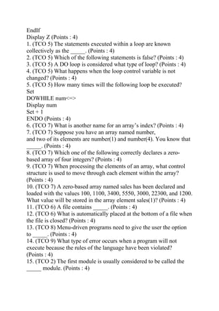 EndIf
Display Z (Points : 4)
1. (TCO 5) The statements executed within a loop are known
collectively as the _____. (Points : 4)
2. (TCO 5) Which of the following statements is false? (Points : 4)
3. (TCO 5) A DO loop is considered what type of loop? (Points : 4)
4. (TCO 5) What happens when the loop control variable is not
changed? (Points : 4)
5. (TCO 5) How many times will the following loop be executed?
Set
DOWHILE num<=>
Display num
Set + 1
ENDO (Points : 4)
6. (TCO 7) What is another name for an array’s index? (Points : 4)
7. (TCO 7) Suppose you have an array named number,
and two of its elements are number(1) and number(4). You know that
_____. (Points : 4)
8. (TCO 7) Which one of the following correctly declares a zero-
based array of four integers? (Points : 4)
9. (TCO 7) When processing the elements of an array, what control
structure is used to move through each element within the array?
(Points : 4)
10. (TCO 7) A zero-based array named sales has been declared and
loaded with the values 100, 1100, 3400, 5550, 3000, 22300, and 1200.
What value will be stored in the array element sales(1)? (Points : 4)
11. (TCO 6) A file contains _____. (Points : 4)
12. (TCO 6) What is automatically placed at the bottom of a file when
the file is closed? (Points : 4)
13. (TCO 8) Menu-driven programs need to give the user the option
to _____. (Points : 4)
14. (TCO 9) What type of error occurs when a program will not
execute because the rules of the language have been violated?
(Points : 4)
15. (TCO 2) The first module is usually considered to be called the
_____ module. (Points : 4)
 
