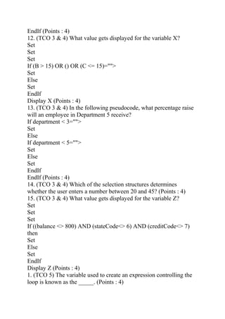EndIf (Points : 4)
12. (TCO 3 & 4) What value gets displayed for the variable X?
Set
Set
Set
If (B > 15) OR () OR (C <= 15)="">
Set
Else
Set
EndIf
Display X (Points : 4)
13. (TCO 3 & 4) In the following pseudocode, what percentage raise
will an employee in Department 5 receive?
If department < 3="">
Set
Else
If department < 5="">
Set
Else
Set
EndIf
EndIf (Points : 4)
14. (TCO 3 & 4) Which of the selection structures determines
whether the user enters a number between 20 and 45? (Points : 4)
15. (TCO 3 & 4) What value gets displayed for the variable Z?
Set
Set
Set
If ((balance <> 800) AND (stateCode<> 6) AND (creditCode<> 7)
then
Set
Else
Set
EndIf
Display Z (Points : 4)
1. (TCO 5) The variable used to create an expression controlling the
loop is known as the _____. (Points : 4)
 