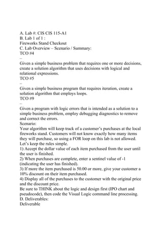 A. Lab #: CIS CIS 115-A1
B. Lab 1 of 1 :
Fireworks Stand Checkout
C. Lab Overview – Scenario / Summary:
TCO #4
–
Given a simple business problem that requires one or more decisions,
create a solution algorithm that uses decisions with logical and
relational expressions.
TCO #5
–
Given a simple business program that requires iteration, create a
solution algorithm that employs loops.
TCO #9
–
Given a program with logic errors that is intended as a solution to a
simple business problem, employ debugging diagnostics to remove
and correct the errors.
Scenario:
Your algorithm will keep track of a customer’s purchases at the local
fireworks stand. Customers will not know exactly how many items
they will purchase, so using a FOR loop on this lab is not allowed.
Let’s keep the rules simple.
1) Accept the dollar value of each item purchased from the user until
the user is finished.
2) When purchases are complete, enter a sentinel value of -1
(indicating the user has finished).
3) If more the item purchased is 50.00 or more, give your customer a
10% discount on their item purchased.
4) Display all of the purchases to the customer with the original price
and the discount price.
Be sure to THINK about the logic and design first (IPO chart and
pseudocode), then code the Visual Logic command line processing.
D. Deliverables:
Deliverable
 