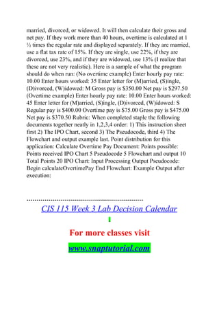 married, divorced, or widowed. It will then calculate their gross and
net pay. If they work more than 40 hours, overtime is calculated at 1
½ times the regular rate and displayed separately. If they are married,
use a flat tax rate of 15%. If they are single, use 22%, if they are
divorced, use 23%, and if they are widowed, use 13% (I realize that
these are not very realistic). Here is a sample of what the program
should do when run: (No overtime example) Enter hourly pay rate:
10.00 Enter hours worked: 35 Enter letter for (M)arried, (S)ingle,
(D)ivorced, (W)idowed: M Gross pay is $350.00 Net pay is $297.50
(Overtime example) Enter hourly pay rate: 10.00 Enter hours worked:
45 Enter letter for (M)arried, (S)ingle, (D)ivorced, (W)idowed: S
Regular pay is $400.00 Overtime pay is $75.00 Gross pay is $475.00
Net pay is $370.50 Rubric: When completed staple the following
documents together neatly in 1,2,3,4 order: 1) This instruction sheet
first 2) The IPO Chart, second 3) The Pseudocode, third 4) The
Flowchart and output example last. Point distribution for this
application: Calculate Overtime Pay Document: Points possible:
Points received IPO Chart 5 Pseudocode 5 Flowchart and output 10
Total Points 20 IPO Chart: Input Processing Output Pseudocode:
Begin calculateOvertimePay End Flowchart: Example Output after
execution:
**********************************************************
CIS 115 Week 3 Lab Decision Calendar
For more classes visit
www.snaptutorial.com
 