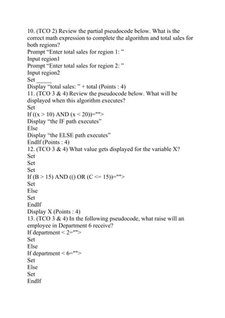 10. (TCO 2) Review the partial pseudocode below. What is the
correct math expression to complete the algorithm and total sales for
both regions?
Prompt “Enter total sales for region 1: ”
Input region1
Prompt “Enter total sales for region 2: ”
Input region2
Set _____
Display “total sales: ” + total (Points : 4)
11. (TCO 3 & 4) Review the pseudocode below. What will be
displayed when this algorithm executes?
Set
If ((x > 10) AND (x < 20))="">
Display “the IF path executes”
Else
Display “the ELSE path executes”
EndIf (Points : 4)
12. (TCO 3 & 4) What value gets displayed for the variable X?
Set
Set
Set
If (B > 15) AND (() OR (C <= 15))="">
Set
Else
Set
EndIf
Display X (Points : 4)
13. (TCO 3 & 4) In the following pseudocode, what raise will an
employee in Department 6 receive?
If department < 2="">
Set
Else
If department < 6="">
Set
Else
Set
EndIf
 
