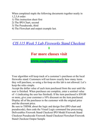 When completed staple the following documents together neatly in
1,2,3,4 order:
1) This instruction sheet first
2) The IPO Chart, second
3) The Pseudocode, third
4) The Flowchart and output example last.
**********************************************************
CIS 115 Week 5 Lab Fireworks Stand Checkout
For more classes visit
www.snaptutorial.com
Your algorithm will keep track of a customer’s purchases at the local
fireworks stand. Customers will not know exactly how many items
they will purchase, so using a for-loop on this lab is not allowed. Let’s
keep the rules simple.
Accept the dollar value of each item purchased from the user until the
user is finished. When purchases are complete, enter a sentinel value
of -1 (indicating the user has finished). If the item purchased is $50.00
or more, give your customer a 10% discount on the item purchased.
Display all of the purchases to the customer with the original price
and the discount price.
Be sure to THINK about the logic and design first (IPO chart and
pseudocode), then code the Visual Logic command line processing.
Deliverables Firework Stand Checkout IPO Model Firework Stand
Checkout Pseudocode Firework Stand Checkout Flowchart Firework
Stand Checkout Output Sample
 
