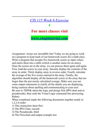 **********************************************************
CIS 115 Week 6 Exercise
For more classes visit
www.snaptutorial.com
Assignment: Arrays are incredible fun! Today we are going to work
on a program to keep track of our homework scores for a math class.
Write a program that accepts five homework scores as input values
and stores them into a table (which is another name for an array).
Once the scores are in the array, we can process them again and again.
First, load the scores in your array. Second, display the contents of the
array in order. Third, display array in reverse order. Fourth, calculate
the average of the five scores entered in the array. Finally, the
algorithm should display all the homework scores in the array that are
larger than the previously calculated average. Make sure you use
some output statements to clarify all the details you are displaying,
being cautious about spelling and communicating to your user.
Be sure to THINK about the logic and design first (IPO chart and or
pseudocode), then code the Visual Logic command line processing.
Rubric:
When completed staple the following documents together neatly in
1,2,3,4 order:
1) This instruction sheet first
2) The IPO Chart, second
3) The Pseudocode, third
4) The Flowchart and output example last.
**********************************************************
 