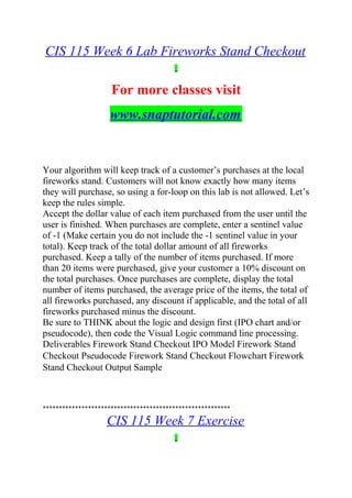 CIS 115 Week 6 Lab Fireworks Stand Checkout
For more classes visit
www.snaptutorial.com
Your algorithm will keep track of a customer’s purchases at the local
fireworks stand. Customers will not know exactly how many items
they will purchase, so using a for-loop on this lab is not allowed. Let’s
keep the rules simple.
Accept the dollar value of each item purchased from the user until the
user is finished. When purchases are complete, enter a sentinel value
of -1 (Make certain you do not include the -1 sentinel value in your
total). Keep track of the total dollar amount of all fireworks
purchased. Keep a tally of the number of items purchased. If more
than 20 items were purchased, give your customer a 10% discount on
the total purchases. Once purchases are complete, display the total
number of items purchased, the average price of the items, the total of
all fireworks purchased, any discount if applicable, and the total of all
fireworks purchased minus the discount.
Be sure to THINK about the logic and design first (IPO chart and/or
pseudocode), then code the Visual Logic command line processing.
Deliverables Firework Stand Checkout IPO Model Firework Stand
Checkout Pseudocode Firework Stand Checkout Flowchart Firework
Stand Checkout Output Sample
**********************************************************
CIS 115 Week 7 Exercise
 