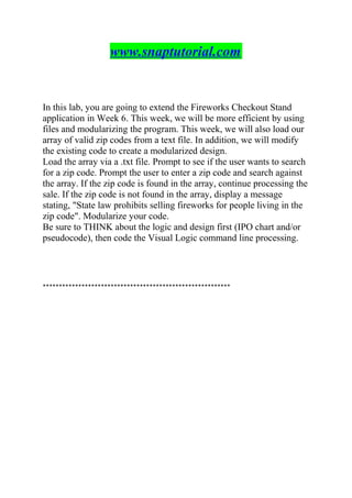 www.snaptutorial.com
In this lab, you are going to extend the Fireworks Checkout Stand
application in Week 6. This week, we will be more efficient by using
files and modularizing the program. This week, we will also load our
array of valid zip codes from a text file. In addition, we will modify
the existing code to create a modularized design.
Load the array via a .txt file. Prompt to see if the user wants to search
for a zip code. Prompt the user to enter a zip code and search against
the array. If the zip code is found in the array, continue processing the
sale. If the zip code is not found in the array, display a message
stating, "State law prohibits selling fireworks for people living in the
zip code". Modularize your code.
Be sure to THINK about the logic and design first (IPO chart and/or
pseudocode), then code the Visual Logic command line processing.
**********************************************************
 