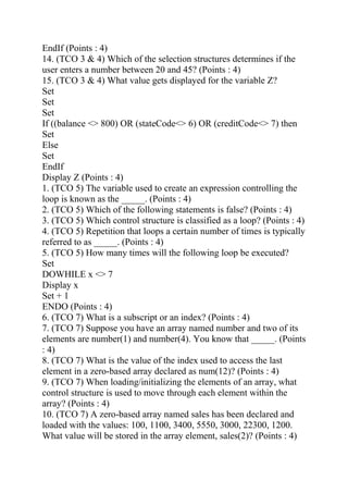 EndIf (Points : 4)
14. (TCO 3 & 4) Which of the selection structures determines if the
user enters a number between 20 and 45? (Points : 4)
15. (TCO 3 & 4) What value gets displayed for the variable Z?
Set
Set
Set
If ((balance <> 800) OR (stateCode<> 6) OR (creditCode<> 7) then
Set
Else
Set
EndIf
Display Z (Points : 4)
1. (TCO 5) The variable used to create an expression controlling the
loop is known as the _____. (Points : 4)
2. (TCO 5) Which of the following statements is false? (Points : 4)
3. (TCO 5) Which control structure is classified as a loop? (Points : 4)
4. (TCO 5) Repetition that loops a certain number of times is typically
referred to as _____. (Points : 4)
5. (TCO 5) How many times will the following loop be executed?
Set
DOWHILE x <> 7
Display x
Set + 1
ENDO (Points : 4)
6. (TCO 7) What is a subscript or an index? (Points : 4)
7. (TCO 7) Suppose you have an array named number and two of its
elements are number(1) and number(4). You know that _____. (Points
: 4)
8. (TCO 7) What is the value of the index used to access the last
element in a zero-based array declared as num(12)? (Points : 4)
9. (TCO 7) When loading/initializing the elements of an array, what
control structure is used to move through each element within the
array? (Points : 4)
10. (TCO 7) A zero-based array named sales has been declared and
loaded with the values: 100, 1100, 3400, 5550, 3000, 22300, 1200.
What value will be stored in the array element, sales(2)? (Points : 4)
 