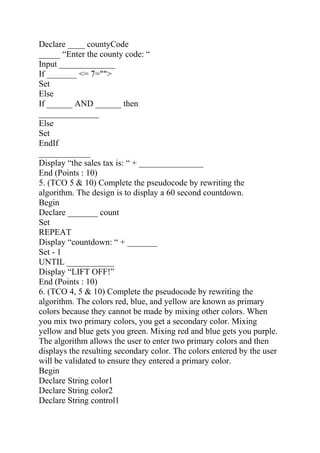 Declare ____ countyCode
_____ “Enter the county code: “
Input _____________
If _______ <= 7="">
Set
Else
If ______ AND ______ then
______________
Else
Set
EndIf
____________
Display “the sales tax is: “ + _______________
End (Points : 10)
5. (TCO 5 & 10) Complete the pseudocode by rewriting the
algorithm. The design is to display a 60 second countdown.
Begin
Declare _______ count
Set
REPEAT
Display “countdown: “ + _______
Set - 1
UNTIL ___________
Display “LIFT OFF!”
End (Points : 10)
6. (TCO 4, 5 & 10) Complete the pseudocode by rewriting the
algorithm. The colors red, blue, and yellow are known as primary
colors because they cannot be made by mixing other colors. When
you mix two primary colors, you get a secondary color. Mixing
yellow and blue gets you green. Mixing red and blue gets you purple.
The algorithm allows the user to enter two primary colors and then
displays the resulting secondary color. The colors entered by the user
will be validated to ensure they entered a primary color.
Begin
Declare String color1
Declare String color2
Declare String control1
 