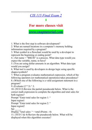 **********************************************************
CIS 115 Final Exam 2
For more classes visit
www.snaptutorial.com
1. What is the first step in software development?
2. What are named locations in a computer’s memory holding
information required by a program?
3. What symbol in a flowchart would be used by a developer to
represent the beginning or ending point?
4. ) Set name = “BSCIS” is a process. What data type would you
expect the variable, name, to have?
5. (You are using dollar amounts in an algorithm. What data type
would you assign?
6. What tool is used by developers to design logic using specific
shapes/symbols?
7. When a program evaluates mathematical expression, which of the
following operators (or mathematical operations) takes precedence?
8. (Which one of the following is a valid assignment statement in a
program?
9. (Evaluate (2 * 3) ^ 3.
10. (TCO 2) Review the partial pseudocode below. What is the
correct math expression to complete the algorithm and total sales for
both regions?
Prompt “Enter total sales for region 1: “
Input region1
Prompt “Enter total sales for region 2: “
Input region2
Set _____
Display “total sales: “ + total (Points : 4)
11. (TCO 3 & 4) Review the pseudocode below. What will be
displayed when this algorithm executes?
 