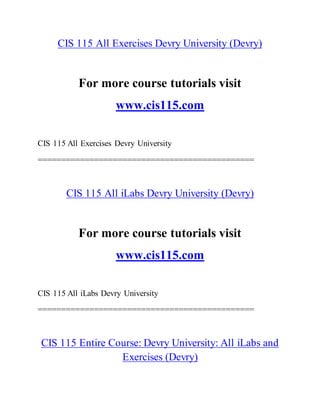 CIS 115 All Exercises Devry University (Devry)
For more course tutorials visit
www.cis115.com
CIS 115 All Exercises Devry University
==============================================
CIS 115 All iLabs Devry University (Devry)
For more course tutorials visit
www.cis115.com
CIS 115 All iLabs Devry University
==============================================
CIS 115 Entire Course: Devry University: All iLabs and
Exercises (Devry)
 