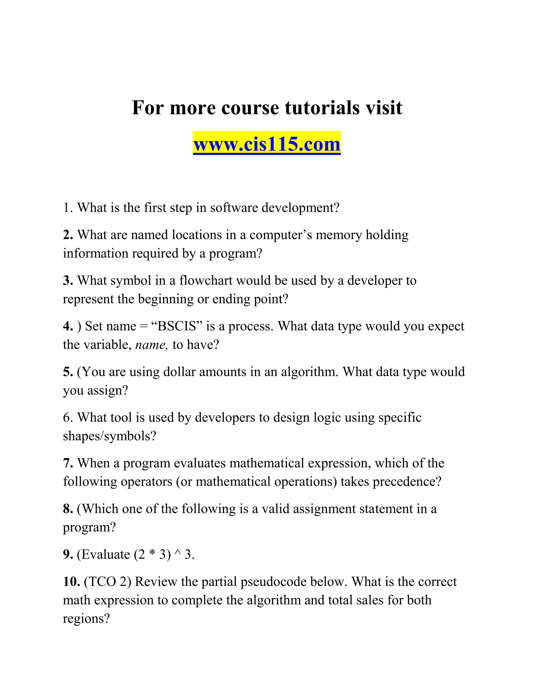 For more course tutorials visit
www.cis115.com
1. What is the first step in software development?
2. What are named locations in a computer’s memory holding
information required by a program?
3. What symbol in a flowchart would be used by a developer to
represent the beginning or ending point?
4. ) Set name = “BSCIS” is a process. What data type would you expect
the variable, name, to have?
5. (You are using dollar amounts in an algorithm. What data type would
you assign?
6. What tool is used by developers to design logic using specific
shapes/symbols?
7. When a program evaluates mathematical expression, which of the
following operators (or mathematical operations) takes precedence?
8. (Which one of the following is a valid assignment statement in a
program?
9. (Evaluate (2 * 3) ^ 3.
10. (TCO 2) Review the partial pseudocode below. What is the correct
math expression to complete the algorithm and total sales for both
regions?
 