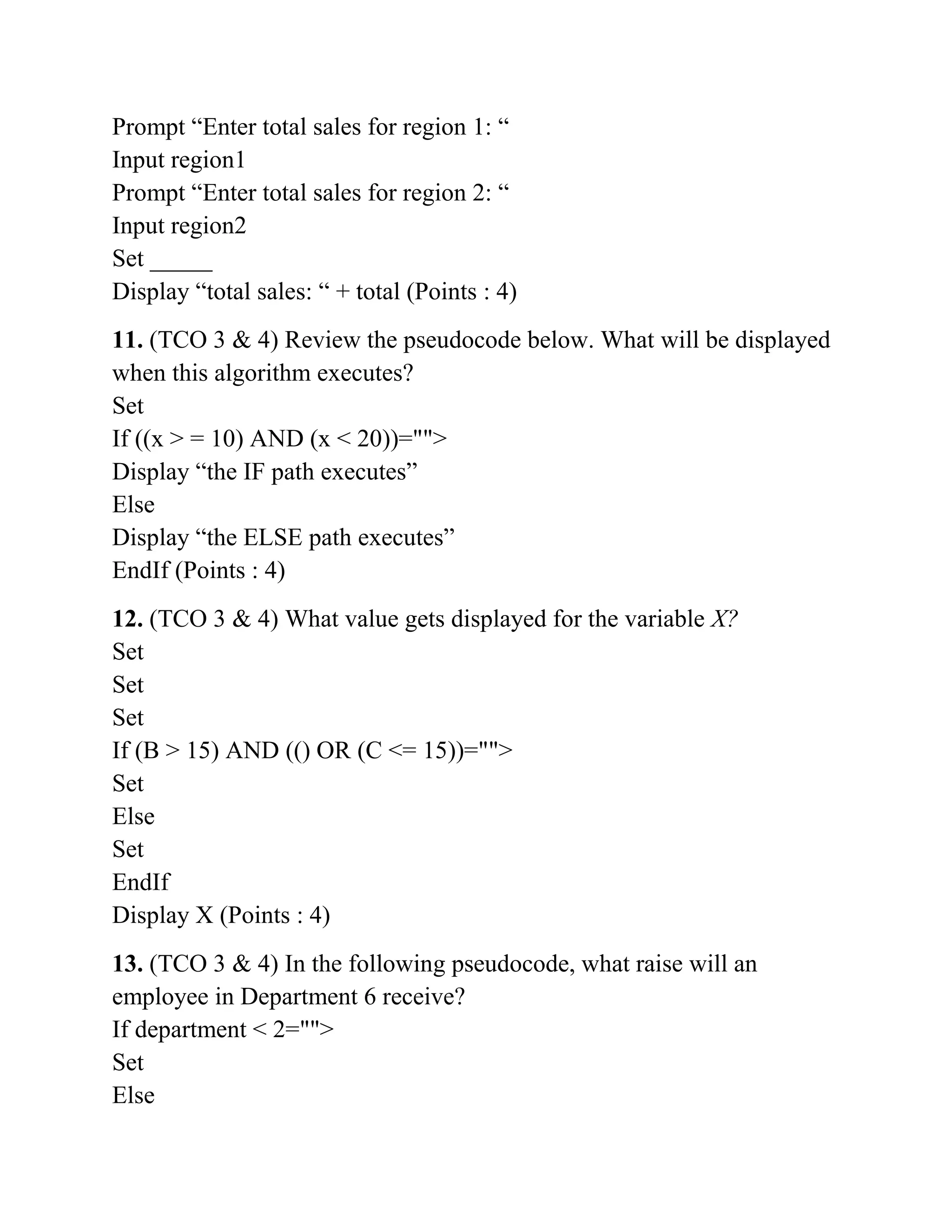 Prompt “Enter total sales for region 1: “
Input region1
Prompt “Enter total sales for region 2: “
Input region2
Set _____
Display “total sales: “ + total (Points : 4)
11. (TCO 3 & 4) Review the pseudocode below. What will be displayed
when this algorithm executes?
Set
If ((x > = 10) AND (x < 20))="">
Display “the IF path executes”
Else
Display “the ELSE path executes”
EndIf (Points : 4)
12. (TCO 3 & 4) What value gets displayed for the variable X?
Set
Set
Set
If (B > 15) AND (() OR (C <= 15))="">
Set
Else
Set
EndIf
Display X (Points : 4)
13. (TCO 3 & 4) In the following pseudocode, what raise will an
employee in Department 6 receive?
If department < 2="">
Set
Else
 
