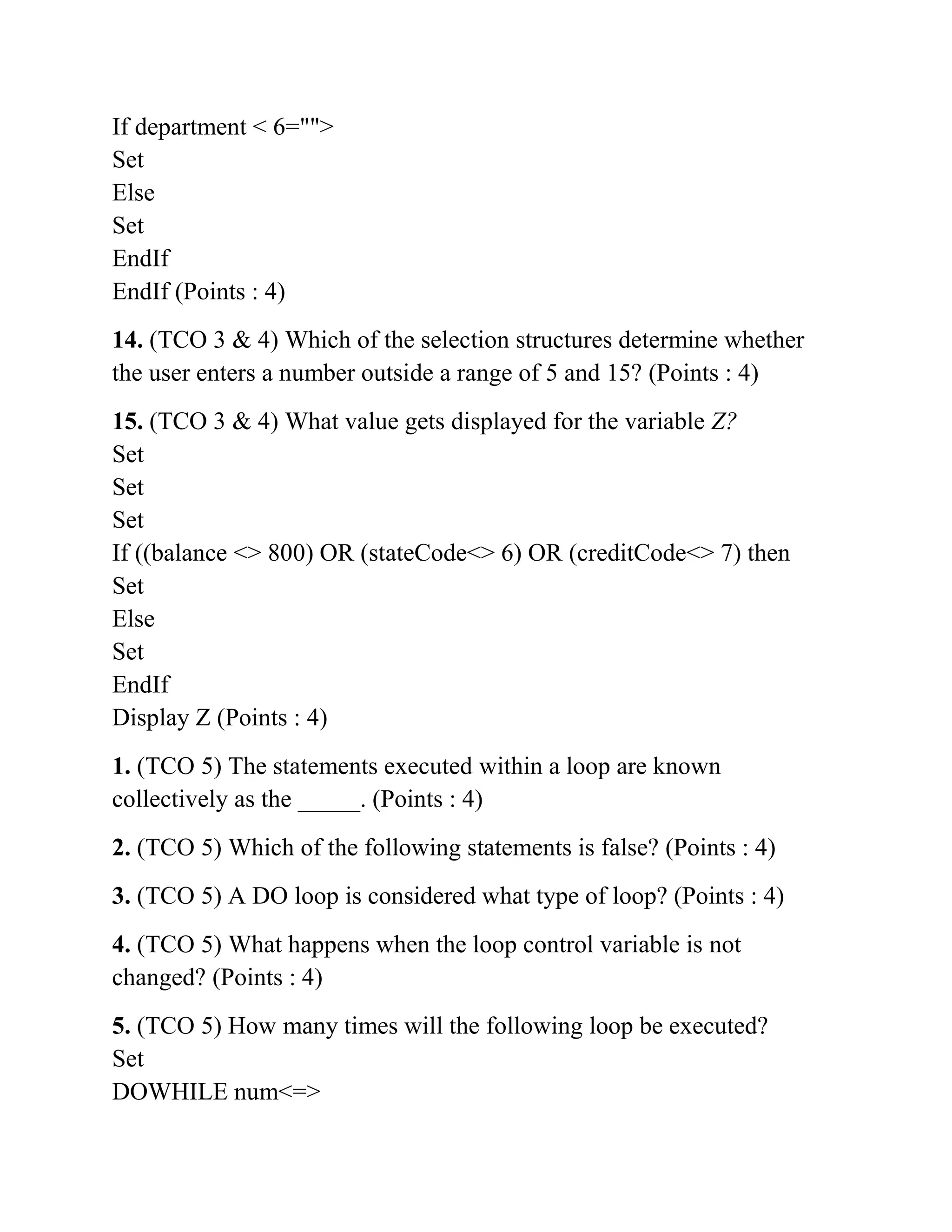 If department < 6="">
Set
Else
Set
EndIf
EndIf (Points : 4)
14. (TCO 3 & 4) Which of the selection structures determine whether
the user enters a number outside a range of 5 and 15? (Points : 4)
15. (TCO 3 & 4) What value gets displayed for the variable Z?
Set
Set
Set
If ((balance <> 800) OR (stateCode<> 6) OR (creditCode<> 7) then
Set
Else
Set
EndIf
Display Z (Points : 4)
1. (TCO 5) The statements executed within a loop are known
collectively as the _____. (Points : 4)
2. (TCO 5) Which of the following statements is false? (Points : 4)
3. (TCO 5) A DO loop is considered what type of loop? (Points : 4)
4. (TCO 5) What happens when the loop control variable is not
changed? (Points : 4)
5. (TCO 5) How many times will the following loop be executed?
Set
DOWHILE num<=>
 